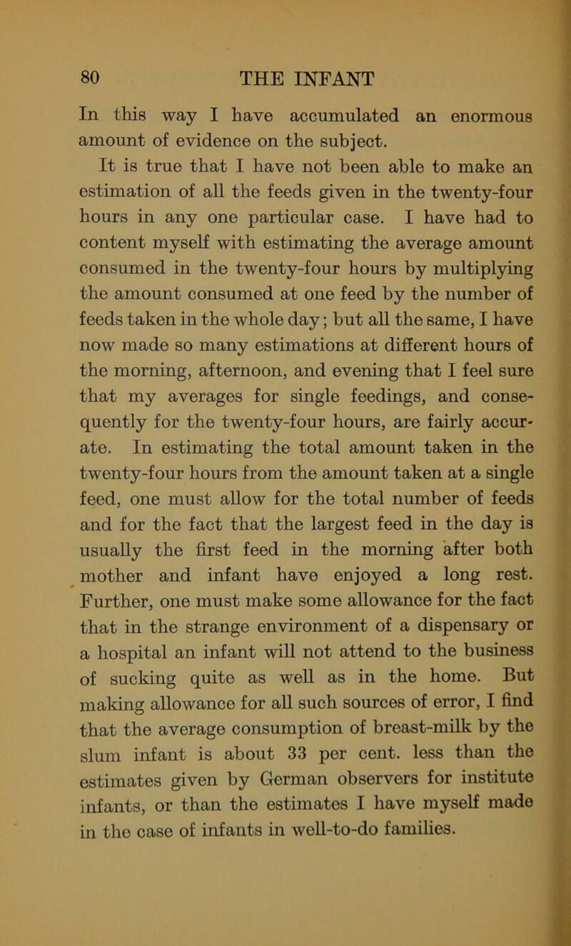 In this way I have accumulated an enormous amount of evidence on the subject. It is true that I have not been able to make an estimation of all the feeds given in the twenty-four hours in any one particular case. I have had to content myself with estimating the average amount consumed in the twenty-four hours by multiplying the amount consumed at one feed by the number of feeds taken in the whole day; but all the same, I have now made so many estimations at different hours of the morning, afternoon, and evening that I feel sure that my averages for single feedings, and conse- quently for the twenty-four hours, are fairly accur- ate. In estimating the total amount taken in the twenty-four hours from the amount taken at a single feed, one must allow for the total number of feeds and for the fact that the largest feed in the day is usually the first feed in the morning after both mother and infant have enjoyed a long rest. Further, one must make some allowance for the fact that in the strange environment of a dispensary or a hospital an infant will not attend to the business of sucking quite as well as in the home. But making allowance for all such sources of error, I find that the average consumption of breast-milk by the slum infant is about 33 per cent, less than the estimates given by German observers for institute infants, or than the estimates I have myself made in the case of infants in well-to-do families.