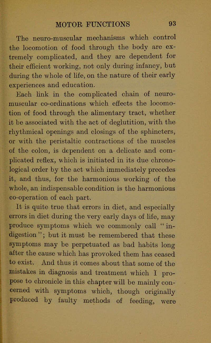 The neuro-muscular mechanisms which control the locomotion of food through the body are ex- tremely complicated, and they are dependent for their efficient working, not only during infancy, but during the whole of life, on the nature of their early experiences and education. Each link in the complicated chain of neuro- muscular co-ordinations which effects the locomo- tion of food through the alimentary tract, whether it be associated with the act of deglutition, with the rhythmical openings and closings of the sphincters, or with the peristaltic contractions of the muscles of the colon, is dependent on a delicate and com- plicated reflex, w hich is initiated in its due chrono- logical order by the act which immediately precedes it, and thus, for the harmonious working of the whole, an indispensable condition is the harmonious co-operation of each part. It is quite true that errors in diet, and especially errors in diet during the very early days of life, may produce symptoms which we commonly call “ in- digestion”; but it must be remembered that these symptoms may be perpetuated as bad habits long after the cause which has provoked them has ceased to exist. And thus it comes about that some of the mistakes in diagnosis and treatment which I pro- pose to chronicle in this chapter will be mainly con- cerned with symptoms which, though originally produced by faulty methods of feeding, were