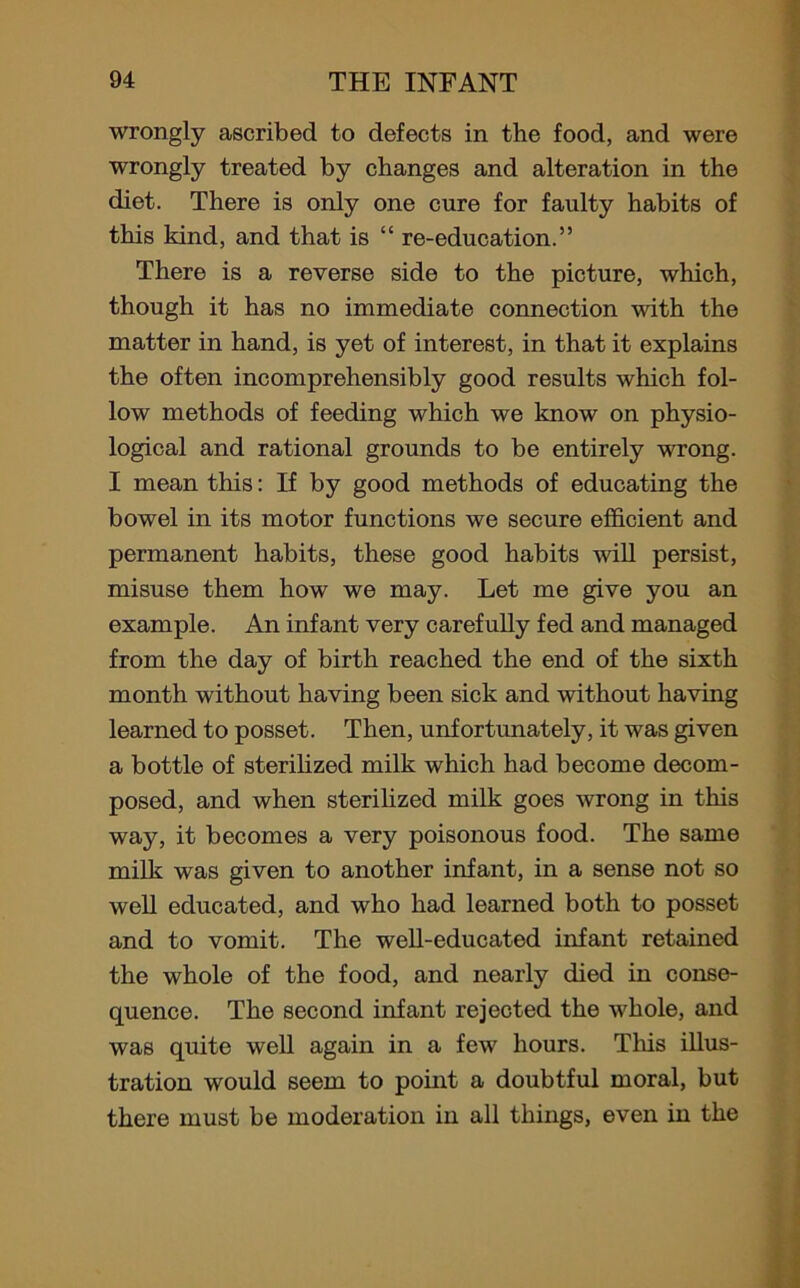 wrongly ascribed to defects in the food, and were wrongly treated by changes and alteration in the diet. There is only one cure for faulty habits of this kind, and that is “ re-education.” There is a reverse side to the picture, which, though it has no immediate connection with the matter in hand, is yet of interest, in that it explains the often incomprehensibly good results which fol- low methods of feeding which we know on physio- logical and rational grounds to be entirely wrong. I mean this: If by good methods of educating the bowel in its motor functions we secure efficient and permanent habits, these good habits will persist, misuse them how we may. Let me give you an example. An infant very carefully fed and managed from the day of birth reached the end of the sixth month without having been sick and without having learned to posset. Then, unfortunately, it was given a bottle of sterilized milk which had become decom- posed, and when sterilized milk goes wrong in this way, it becomes a very poisonous food. The same milk was given to another infant, in a sense not so well educated, and who had learned both to posset and to vomit. The well-educated infant retained the whole of the food, and nearly died in conse- quence. The second infant rejected the whole, and was quite well again in a few hours. This illus- tration would seem to point a doubtful moral, but there must be moderation in all things, even in the