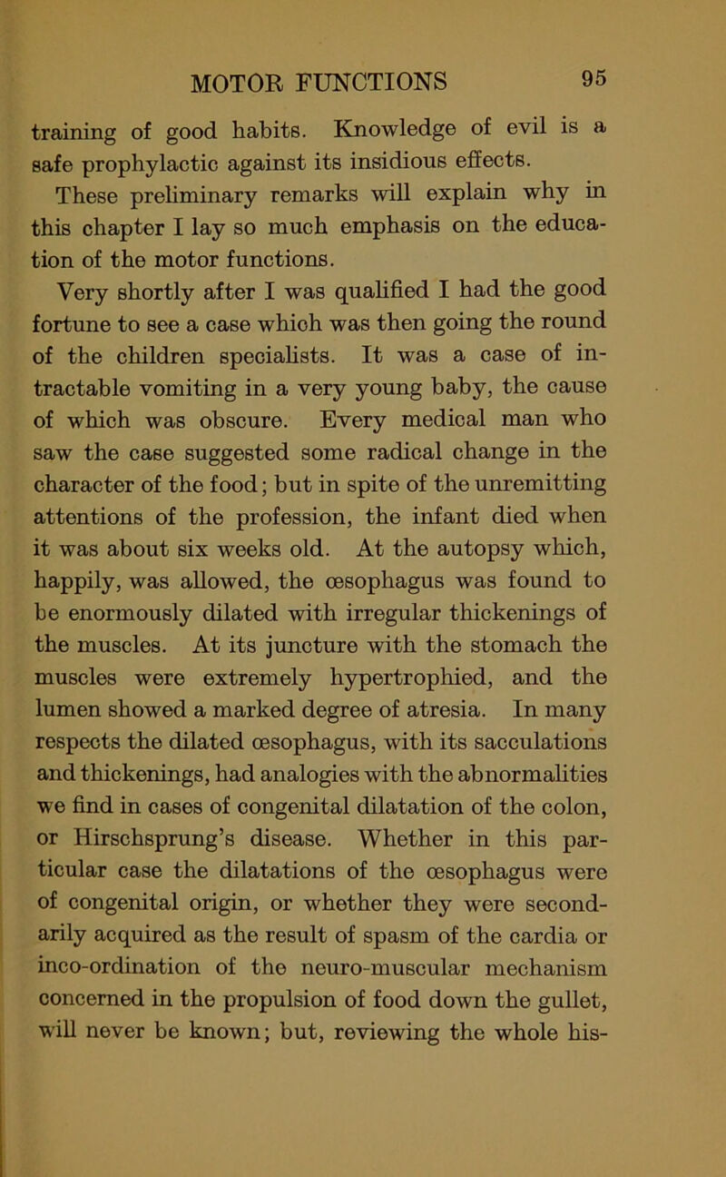 training of good habits. Knowledge of evil is a safe prophylactic against its insidious effects. These preliminary remarks will explain why in this chapter I lay so much emphasis on the educa- tion of the motor functions. Very shortly after I was qualified I had the good fortune to see a case whioh was then going the round of the children specialists. It was a case of in- tractable vomiting in a very young baby, the cause of which was obscure. Every medical man who saw the case suggested some radical change in the character of the food; but in spite of the unremitting attentions of the profession, the infant died when it was about six weeks old. At the autopsy which, happily, was allowed, the oesophagus was found to be enormously dilated with irregular thickenings of the muscles. At its juncture with the stomach the muscles were extremely hypertrophied, and the lumen showed a marked degree of atresia. In many respects the dilated oesophagus, with its sacculations and thickenings, had analogies with the abnormalities we find in cases of congenital dilatation of the colon, or Hirschsprung’s disease. Whether in this par- ticular case the dilatations of the oesophagus w?ere of congenital origin, or whether they were second- arily acquired as the result of spasm of the cardia or inco-ordination of the neuro-muscular mechanism concerned in the propulsion of food down the gullet, will never be known; but, reviewing the whole his-