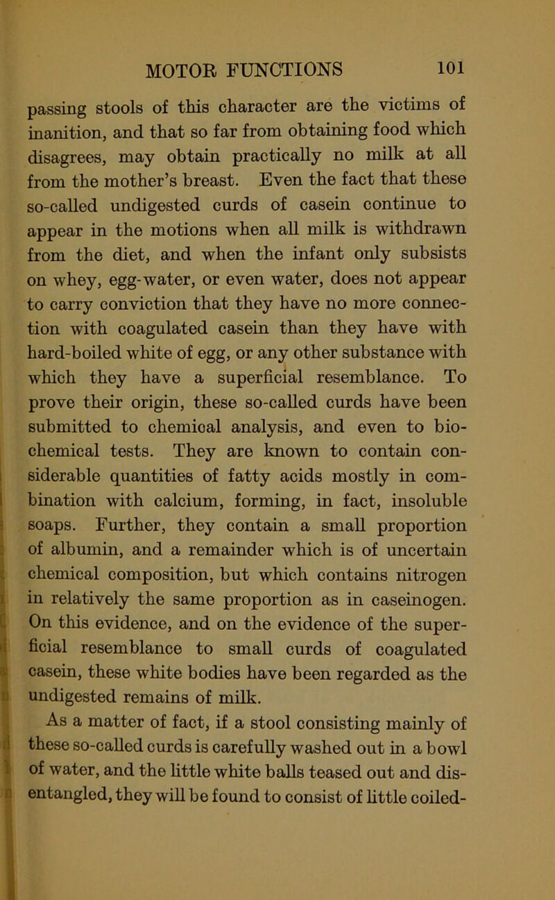 passing stools of this character are the victims of inanition, and that so far from obtaining food which disagrees, may obtain practically no milk at all from the mother’s breast. Even the fact that these so-called undigested curds of casein continue to appear in the motions when all milk is withdrawn from the diet, and when the infant only subsists on whey, egg-water, or even water, does not appear to carry conviction that they have no more connec- tion with coagulated casein than they have with hard-boiled white of egg, or any other substance with which they have a superficial resemblance. To prove their origin, these so-called curds have been submitted to chemical analysis, and even to bio- chemical tests. They are known to contain con- siderable quantities of fatty acids mostly in com- bination with calcium, forming, in fact, insoluble soaps. Further, they contain a small proportion of albumin, and a remainder which is of uncertain chemical composition, but which contains nitrogen in relatively the same proportion as in caseinogen. On this evidence, and on the evidence of the super- ficial resemblance to small curds of coagulated casein, these white bodies have been regarded as the undigested remains of milk. As a matter of fact, if a stool consisting mainly of these so-called curds is carefully washed out in a bowl of water, and the little white balls teased out and dis- entangled, they will be found to consist of little coiled-
