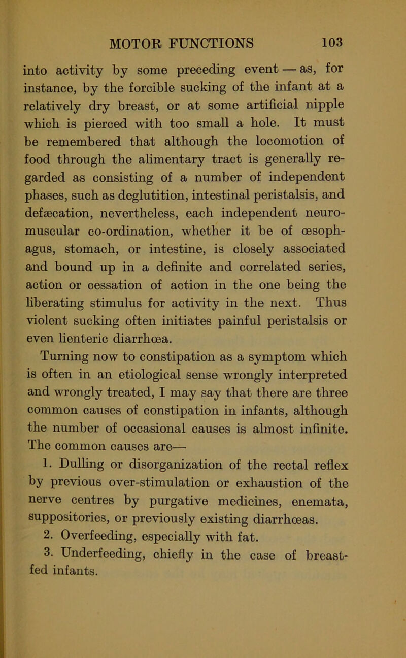 into activity by some preceding event — as, for instance, by the forcible sucking of the infant at a relatively dry breast, or at some artificial nipple which is pierced with too small a hole. It must be remembered that although the locomotion of food through the alimentary tract is generally re- garded as consisting of a number of independent phases, such as deglutition, intestinal peristalsis, and defaecation, nevertheless, each independent neuro- muscular co-ordination, whether it be of oesoph- agus, stomach, or intestine, is closely associated and bound up in a definite and correlated series, action or cessation of action in the one being the liberating stimulus for activity in the next. Thus violent sucking often initiates painful peristalsis or even lienteric diarrhoea. Turning now to constipation as a symptom which is often in an etiological sense wrongly interpreted and wrongly treated, I may say that there are three common causes of constipation in infants, although the number of occasional causes is almost infinite. The common causes are— 1. Dulling or disorganization of the rectal reflex by previous over-stimulation or exhaustion of the nerve centres by purgative medicines, enemata, suppositories, or previously existing diarrhoeas. 2. Overfeeding, especially with fat. 3. Underfeeding, chiefly in the case of breast- fed infants.