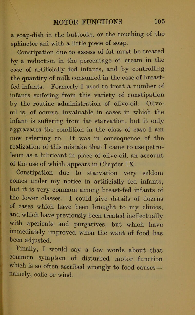 a soap-dish in the buttocks, or the touching of the sphincter ani with a little piece of soap. Constipation due to excess of fat must be treated by a reduction in the percentage of cream in the case of artificially fed infants, and by controlling the quantity of milk consumed in the case of breast- fed infants. Formerly I used to treat a number of infants suffering from this variety of constipation by the routine administration of olive-oil. Olive- oil is, of course, invaluable in cases in which the infant is suffering from fat starvation, but it only aggravates the condition in the class of case I am now referring to. It was in consequence of the realization of this mistake that I came to use petro- leum as a lubricant in place of olive-oil, an account of the use of which appears in Chapter IX. Constipation due to starvation very seldom comes under my notice in artificially fed infants, but it is very common among breast-fed infants of the lower classes. I could give details of dozens of cases which have been brought to my clinics, and which have previously been treated ineffectually with aperients and purgatives, but which have immediately improved when the want of food has been adjusted. Finally, I would say a few words about that common symptom of disturbed motor function which is so often ascribed wrongly to food causes— namely, colic or wind.