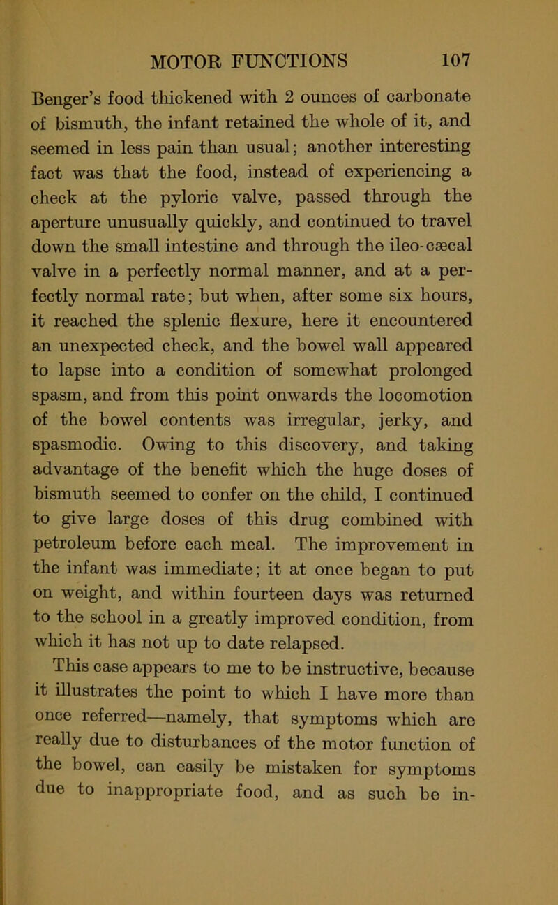 Benger’s food thickened with 2 ounces of carbonate of bismuth, the infant retained the whole of it, and seemed in less pain than usual; another interesting fact was that the food, instead of experiencing a check at the pyloric valve, passed through the aperture unusually quickly, and continued to travel down the small intestine and through the ileo- caecal valve in a perfectly normal manner, and at a per- fectly normal rate; but when, after some six hours, it reached the splenic flexure, here it encountered an unexpected check, and the bowel wall appeared to lapse into a condition of somewhat prolonged spasm, and from this point onwards the locomotion of the bowel contents was irregular, jerky, and spasmodic. Owing to this discovery, and taking advantage of the benefit which the huge doses of bismuth seemed to confer on the child, I continued to give large doses of this drug combined with petroleum before each meal. The improvement in the infant was immediate; it at once began to put on weight, and within fourteen days was returned to the school in a greatly improved condition, from which it has not up to date relapsed. This case appears to me to be instructive, because it illustrates the point to which I have more than once referred—namely, that symptoms which are really due to disturbances of the motor function of the bowel, can easily be mistaken for symptoms due to inappropriate food, and as such be in-