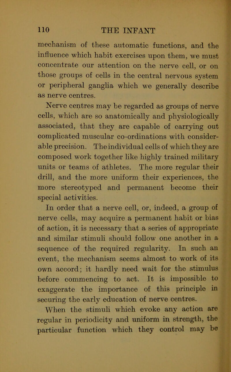 mechanism of these automatic functions, and the influence which habit exercises upon them, we must concentrate our attention on the nerve cell, or on those groups of cells in the central nervous system or peripheral ganglia which we generally describe as nerve centres. Nerve centres may be regarded as groups of nerve cells, which are so anatomically and physiologically associated, that they are capable of carrying out complicated muscular co-ordinations with consider- able precision. The individual cells of which they are composed work together like highly trained military units or teams of athletes. The more regular their drill, and the more uniform their experiences, the more stereotyped and permanent become their special activities. In order that a nerve cell, or, indeed, a group of nerve cells, may acquire a permanent habit or bias of action, it is necessary that a series of appropriate and similar stimuli should follow one another in a sequence of the required regularity. In such an event, the mechanism seems almost to work of its own accord; it hardly need wait for the stimulus before commencing to act. It is impossible to exaggerate the importance of this principle in securing the early education of nerve centres. When the stimuli which evoke any action are regular in periodicity and uniform in strength, the particular function which they control may be