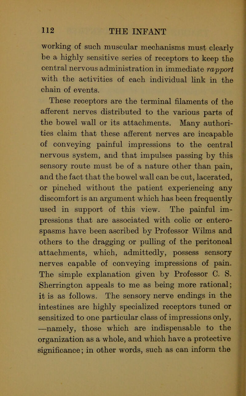 working of such muscular mechanisms must clearly be a highly sensitive series of receptors to keep the central nervous administration in immediate rapport with the activities of each individual link in the chain of events. These receptors are the terminal filaments of the afferent nerves distributed to the various parts of the bowel wall or its attachments. Many authori- ties claim that these afferent nerves are incapable of conveying painful impressions to the central nervous system, and that impulses passing by this sensory route must be of a nature other than pain, and the fact that the bowel wall can be cut, lacerated, or pinched without the patient experiencing any discomfort is an argument which has been frequently used in support of this view. The painful im- pressions that are associated with colic or entero- spasms have been ascribed by Professor Wilms and others to the dragging or pulling of the peritoneal attachments, which, admittedly, possess sensory nerves capable of conveying impressions of pain. The simple explanation given by Professor C. S. Sherrington appeals to me as being more rational; it is as follows. The sensory nerve endings in the intestines are highly specialized receptors tuned or sensitized to one particular class of impressions only, —namely, those which are indispensable to the organization as a whole, and which have a protective significance; in other words, such as can inform the
