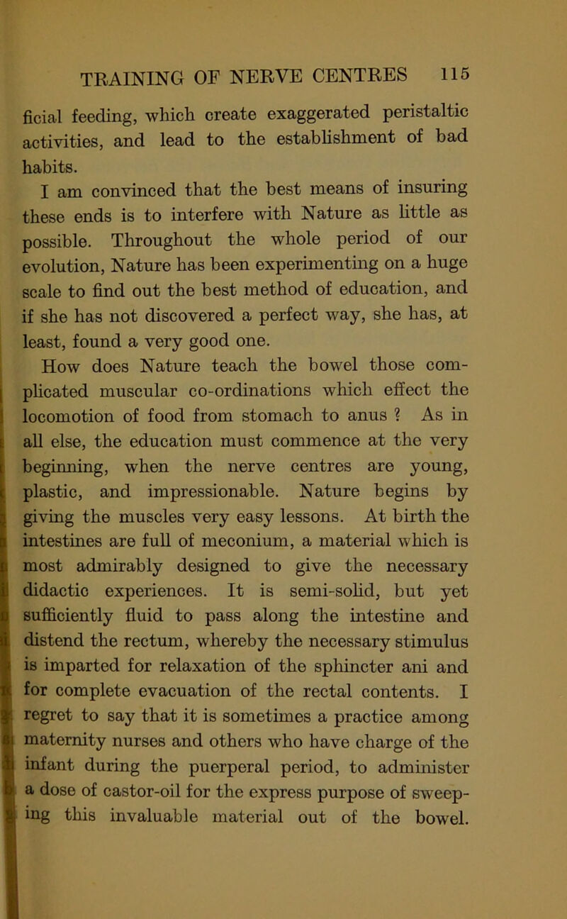 ficial feeding, which create exaggerated peristaltic activities, and lead to the establishment of bad habits. I am convinced that the best means of insuring these ends is to interfere with Nature as little as possible. Throughout the whole period of our evolution, Nature has been experimenting on a huge scale to find out the best method of education, and if she has not discovered a perfect way, she has, at least, found a very good one. How does Nature teach the bowel those com- plicated muscular co-ordinations which effect the locomotion of food from stomach to anus ? As in all else, the education must commence at the very beginning, when the nerve centres are young, plastic, and impressionable. Nature begins by giving the muscles very easy lessons. At birth the intestines are full of meconium, a material which is most admirably designed to give the necessary didactic experiences. It is semi-solid, but yet sufficiently fluid to pass along the intestine and distend the rectum, whereby the necessary stimulus is imparted for relaxation of the sphincter ani and for complete evacuation of the rectal contents. I 6 regret to say that it is sometimes a practice among ;i maternity nurses and others who have charge of the I infant during the puerperal period, to administer D a dose of castor-oil for the express purpose of sweep- 1 ing this invaluable material out of the bowel.
