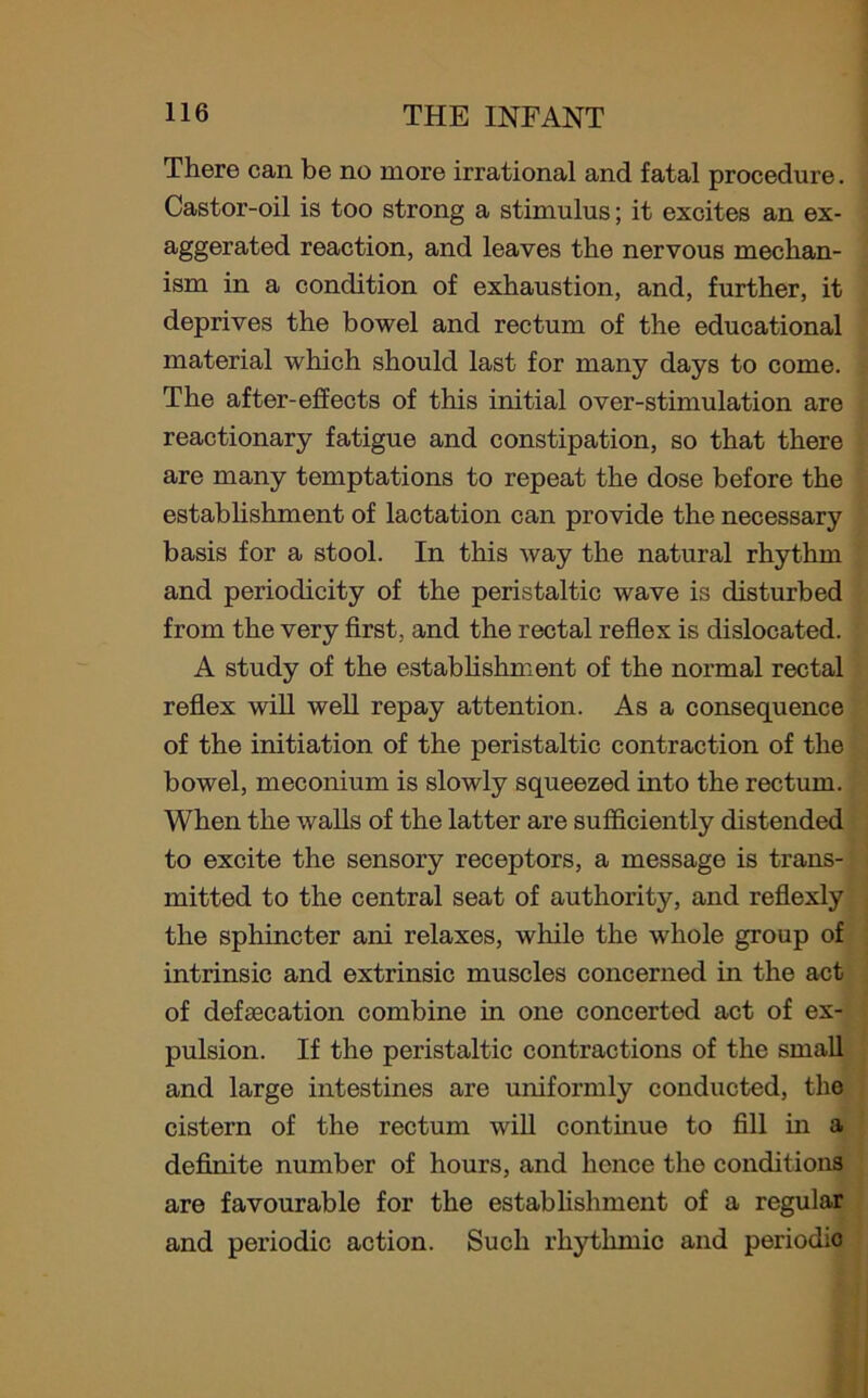 There can be no more irrational and fatal procedure. Castor-oil is too strong a stimulus; it excites an ex- aggerated reaction, and leaves the nervous mechan- ism in a condition of exhaustion, and, further, it deprives the bowel and rectum of the educational material which should last for many days to come. The after-effects of this initial over-stimulation are reactionary fatigue and constipation, so that there are many temptations to repeat the dose before the establishment of lactation can provide the necessary basis for a stool. In this way the natural rhythm and periodicity of the peristaltic wave is disturbed from the very first, and the rectal reflex is dislocated. A study of the establishment of the normal rectal reflex will well repay attention. As a consequence of the initiation of the peristaltic contraction of the bowel, meconium is slowly squeezed into the rectum. When the walls of the latter are sufficiently distended to excite the sensory receptors, a message is trans- mitted to the central seat of authority, and reflexly the sphincter ani relaxes, while the whole group of intrinsic and extrinsic muscles concerned in the act of defalcation combine in one concerted act of ex- pulsion. If the peristaltic contractions of the small and large intestines are uniformly conducted, the cistern of the rectum will continue to fill in a definite number of hours, and lienee the conditions are favourable for the establishment of a regular and periodic action. Such rhythmic and periodio