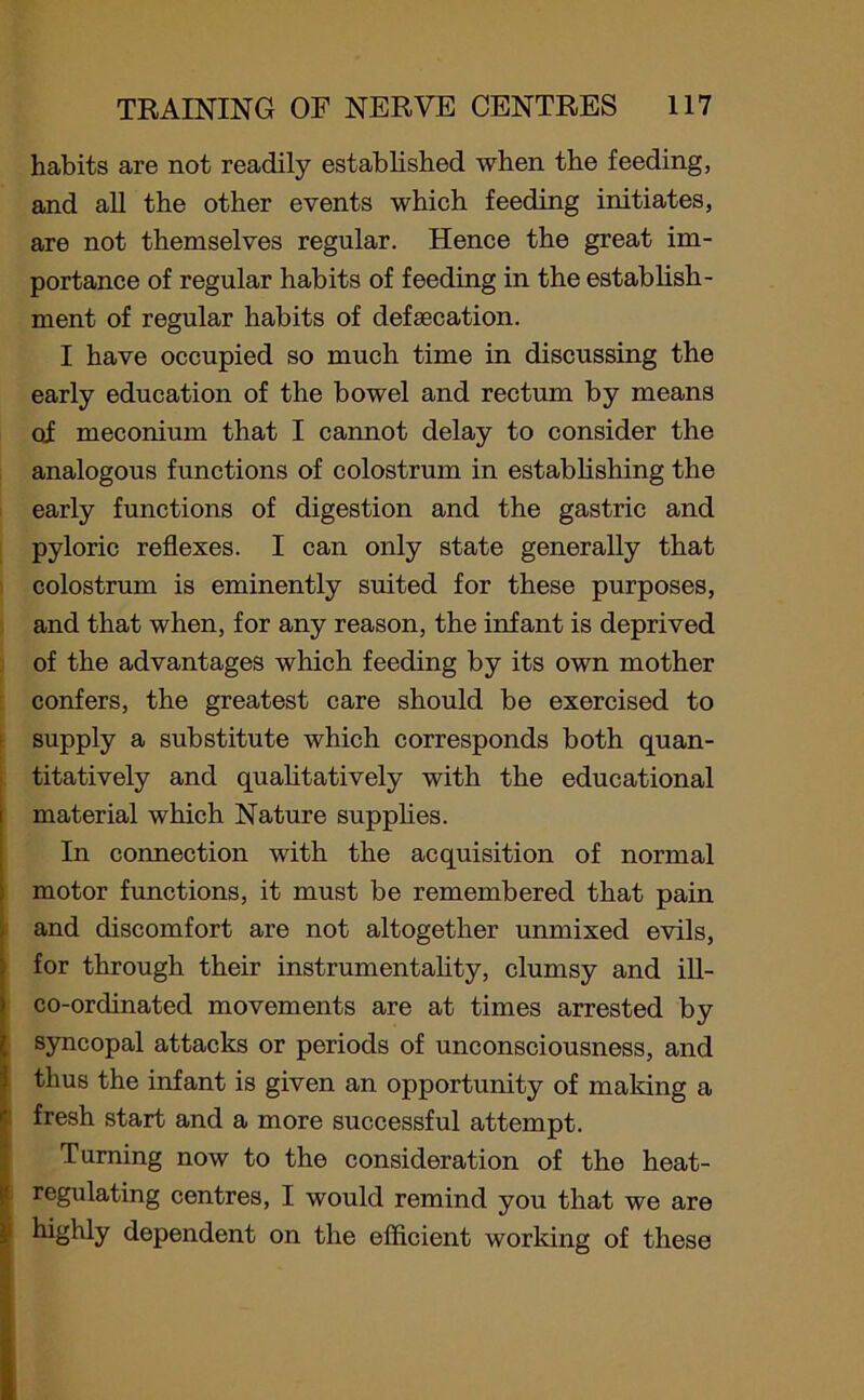 habits are not readily established when the feeding, and all the other events which feeding initiates, are not themselves regular. Hence the great im- portance of regular habits of feeding in the establish- ment of regular habits of defaecation. I have occupied so much time in discussing the early education of the bowel and rectum by means of meconium that I cannot delay to consider the analogous functions of colostrum in establishing the early functions of digestion and the gastric and pyloric reflexes. I can only state generally that colostrum is eminently suited for these purposes, and that when, for any reason, the infant is deprived of the advantages which feeding by its own mother confers, the greatest care should be exercised to supply a substitute which corresponds both quan- titatively and qualitatively with the educational material which Nature supplies. In connection with the acquisition of normal motor functions, it must be remembered that pain and discomfort are not altogether unmixed evils, for through their instrumentality, clumsy and ill- co-ordinated movements are at times arrested by syncopal attacks or periods of unconsciousness, and thus the infant is given an opportunity of making a fresh start and a more successful attempt. Turning now to the consideration of the heat- regulating centres, I would remind you that we are highly dependent on the efficient working of these