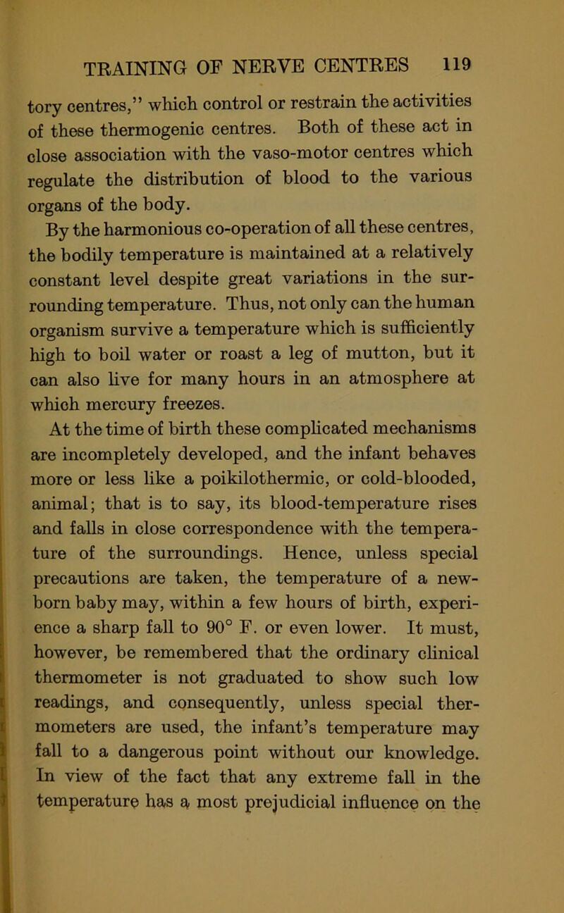 tory centres,” which control or restrain the activities of these thermogenic centres. Both of these act in close association with the vaso-motor centres which regulate the distribution of blood to the various organs of the body. By the harmonious co-operation of all these centres, the bodily temperature is maintained at a relatively constant level despite great variations in the sur- rounding temperature. Thus, not only can the human organism survive a temperature which is sufficiently high to boil water or roast a leg of mutton, but it can also live for many hours in an atmosphere at which mercury freezes. At the time of birth these complicated mechanisms are incompletely developed, and the infant behaves more or less like a poikilothermic, or cold-blooded, animal; that is to say, its blood-temperature rises and falls in close correspondence with the tempera- ture of the surroundings. Hence, unless special precautions are taken, the temperature of a new- born baby may, within a few hours of birth, experi- ence a sharp fall to 90° F. or even lower. It must, however, be remembered that the ordinary clinical thermometer is not graduated to show such low readings, and consequently, unless special ther- mometers are used, the infant’s temperature may fall to a dangerous point without our knowledge. In view of the fact that any extreme fall in the temperature has a most prejudicial influence on the
