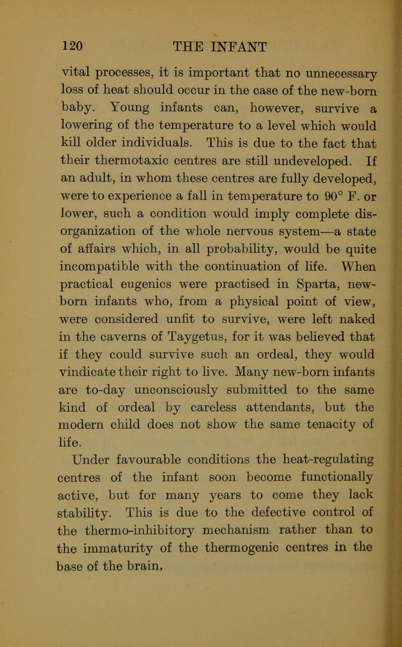 vital processes, it is important that no unnecessary loss of heat should occur in the case of the new-born baby. Young infants can, however, survive a lowering of the temperature to a level which would kill older individuals. This is due to the fact that their thermotaxic centres are still undeveloped. If an adult, in whom these centres are fully developed, were to experience a fall in temperature to 90° F. or lower, such a condition would imply complete dis- organization of the whole nervous system—a state of affairs which, in all probability, would be quite incompatible with the continuation of life. When practical eugenics were practised in Sparta, new- born infants who, from a physical point of view, were considered unfit to survive, were left naked in the caverns of Taygetus, for it was believed that if they could survive such an ordeal, they would vindicate their right to live. Many new-born infants are to-day unconsciously submitted to the same kind of ordeal by careless attendants, but the modern child does not show the same tenacity of life. Under favourable conditions the heat-regulating centres of the infant soon become functionally active, but for many years to come they lack stability. This is due to the defective control of the tliermo-inhibitory mechanism rather than to the immaturity of the thermogenic centres in the base of the brain.