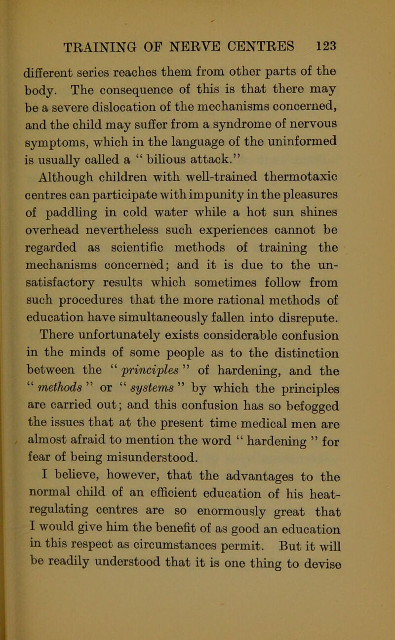 different series reaches them from other parts of the body. The consequence of this is that there may be a severe dislocation of the mechanisms concerned, and the child may suffer from a syndrome of nervous symptoms, which in the language of the uninformed is usually called a “ bilious attack.” Although children with well-trained thermotaxic centres can participate with impunity in the pleasures of paddling in cold water while a hot sun shines overhead nevertheless such experiences cannot be regarded as scientific methods of training the mechanisms concerned; and it is due to the un- satisfactory results which sometimes follow from such procedures that the more rational methods of education have simultaneously fallen into disrepute. There unfortunately exists considerable confusion in the minds of some people as to the distinction between the “ 'principles ” of hardening, and the “ methods ” or “ systems ” by which the principles are carried out; and this confusion has so befogged the issues that at the present time medical men are almost afraid to mention the word “ hardening ” for fear of being misunderstood. I believe, however, that the advantages to the normal child of an efficient education of his heat- regulating centres are so enormously great that I would give him the benefit of as good an education in this respect as circumstances permit. But it will be readily understood that it is one thing to devise