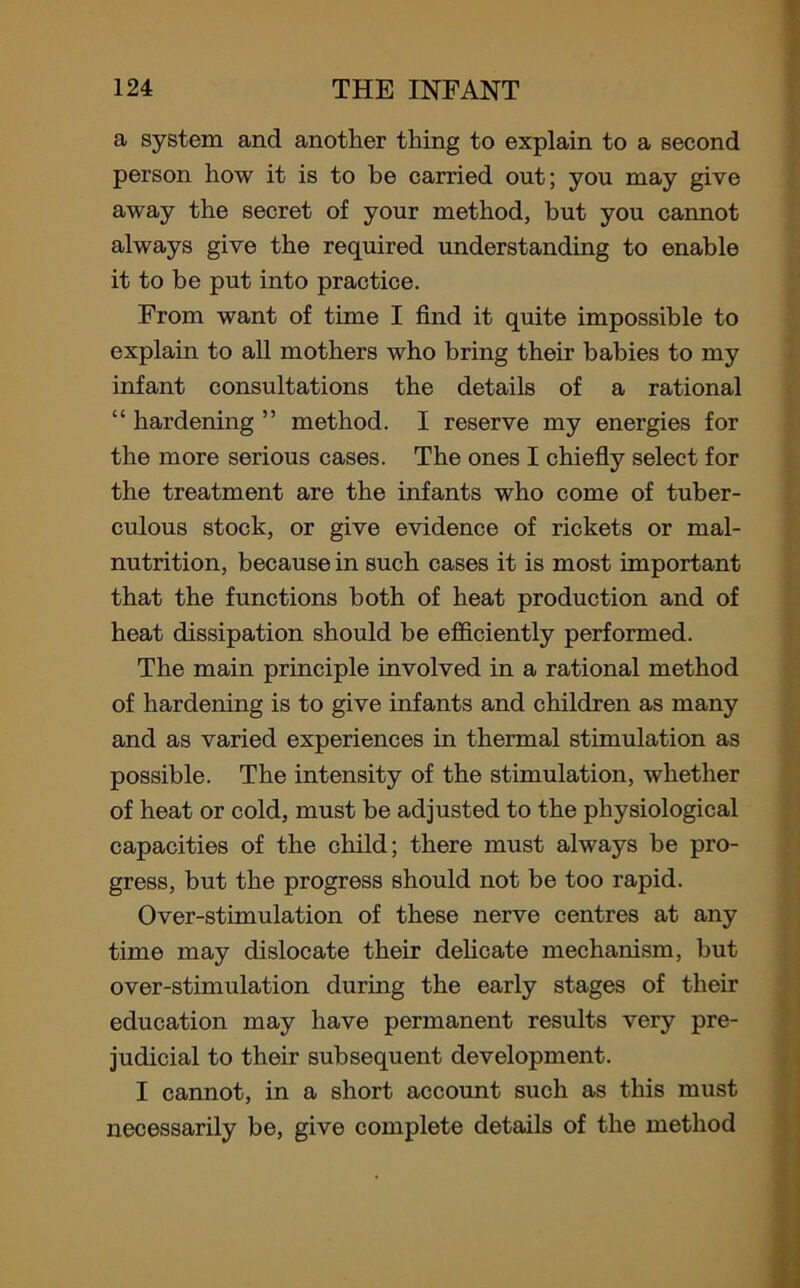 a system and another thing to explain to a second person how it is to be carried out; you may give away the secret of your method, but you cannot always give the required understanding to enable it to be put into practice. From want of time I find it quite impossible to explain to all mothers who bring their babies to my infant consultations the details of a rational “ hardening ” method. I reserve my energies for the more serious cases. The ones I chiefly select for the treatment are the infants who come of tuber- culous stock, or give evidence of rickets or mal- nutrition, because in such cases it is most important that the functions both of heat production and of heat dissipation should be efficiently performed. The main principle involved in a rational method of hardening is to give infants and children as many and as varied experiences in thermal stimulation as possible. The intensity of the stimulation, whether of heat or cold, must be adjusted to the physiological capacities of the child; there must always be pro- gress, but the progress should not be too rapid. Over-stimulation of these nerve centres at any time may dislocate their delicate mechanism, but over-stimulation during the early stages of their education may have permanent results very pre- judicial to their subsequent development. I cannot, in a short account such as this must necessarily be, give complete details of the method