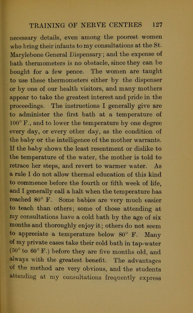 necessary details, even among the poorest women who bring their infants to my consultations at the St. Marylebone General Dispensary; and the expense of bath thermometers is no obstacle, since they can be bought for a few pence. The women are taught to use these thermometers either by the dispenser or by one of our health visitors, and many mothers appear to take the greatest interest and pride in the proceedings. The instructions I generally give are to administer the first bath at a temperature of 100° F., and to lower the temperature by one degree every day, or every other day, as the condition of the baby or the intelligence of the mother warrants. If the baby shows the least resentment or dislike to the temperature of the water, the mother is told to retrace her steps, and revert to warmer water. As a rule I do not allow thermal education of this kind to commence before the fourth or fifth week of life, and I generally call a halt when the temperature has reached 80° F. Some babies are very much easier to teach than others; some of those attending at my consultations have a cold bath by the age of six months and thoroughly enjoy it; others do not seem to appreciate a temperature below 80° F. Many of my private cases take their cold bath in tap-water (50° to 60° F.) before they are five months old, and always with the greatest benefit. The advantages of the method are very obvious, and the students attending at my consultations frequently express