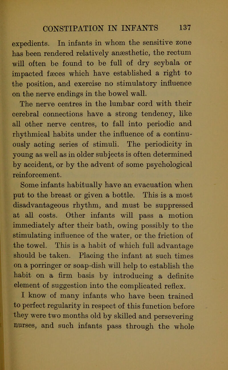 expedients. In infants in whom the sensitive zone has been rendered relatively anaesthetic, the rectum will often be found to be full of dry scybala or impacted faeces which have established a right to the position, and exercise no stimulatory influence on the nerve endings in the bowel wall. The nerve centres in the lumbar cord with their cerebral connections have a strong tendency, like all other nerve centres, to fall into periodic and rhythmical habits under the influence of a continu- ously acting series of stimuli. The periodicity in young as well as in older subjects is often determined by accident, or by the advent of some psychological reinforcement. Some infants habitually have an evacuation when put to the breast or given a bottle. This is a most disadvantageous rhythm, and must be suppressed at all costs. Other infants will pass a motion immediately after their bath, owing possibly to the stimulating influence of the water, or the friction of the towel. This is a habit of which full advantage should be taken. Placing the infant at such times on a porringer or soap-dish will help to establish the habit on a firm basis by introducing a definite element of suggestion into the complicated reflex. I know of many infants who have been trained to perfect regularity in respect of this function before they were two months old by skilled and persevering nurses, and such infants pass through the whole