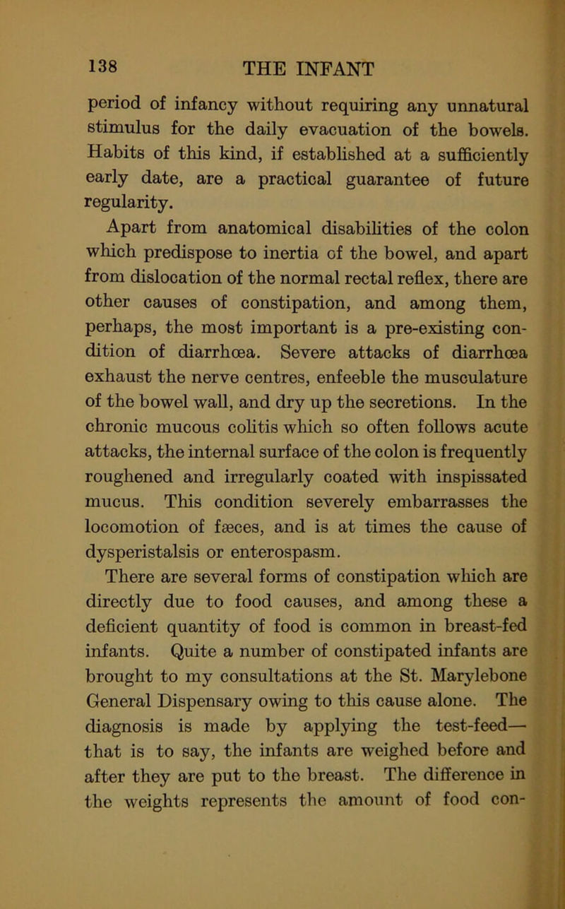 period of infancy without requiring any unnatural stimulus for the daily evacuation of the bowels. Habits of this kind, if established at a sufficiently early date, are a practical guarantee of future regularity. Apart from anatomical disabilities of the colon which predispose to inertia of the bowel, and apart from dislocation of the normal rectal reflex, there are other causes of constipation, and among them, perhaps, the most important is a pre-existing con- dition of diarrhoea. Severe attacks of diarrhoea exhaust the nerve centres, enfeeble the musculature of the bowel wall, and dry up the secretions. In the chronic mucous colitis which so often follows acute attacks, the internal surface of the colon is frequently roughened and irregularly coated with inspissated mucus. This condition severely embarrasses the locomotion of faeces, and is at times the cause of dysperistalsis or enterospasm. There are several forms of constipation which are directly due to food causes, and among these a deficient quantity of food is common in breast-fed infants. Quite a number of constipated infants are brought to my consultations at the St. Marylebone General Dispensary owing to this cause alone. The diagnosis is made by applying the test-feed— that is to say, the infants are weighed before and after they are put to the breast. The difference in the weights represents the amount of food con-