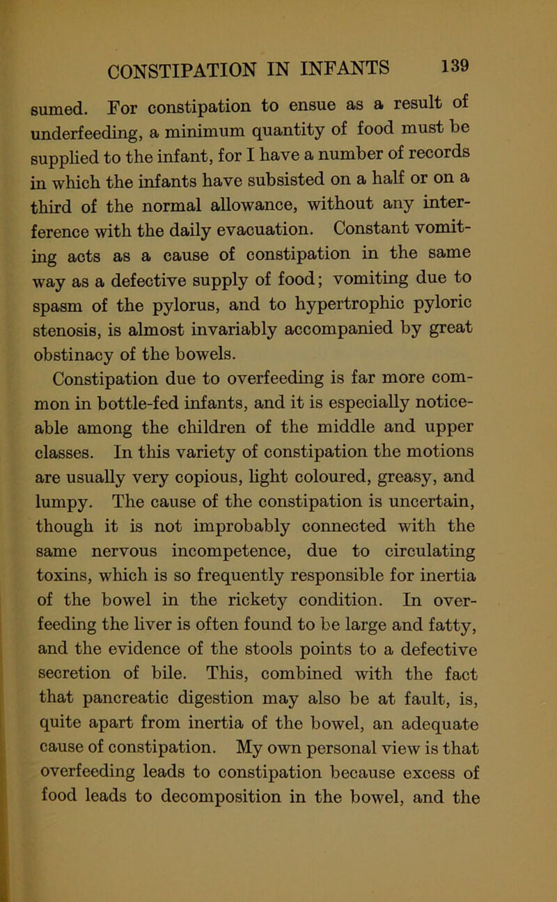 sumed. For constipation to ensue as a result of underfeeding, a minimum quantity of food must be supplied to the infant, for I have a number of records in which the infants have subsisted on a half or on a third of the normal allowance, without any inter- ference with the daily evacuation. Constant vomit- ing acts as a cause of constipation in the same way as a defective supply of food; vomiting due to spasm of the pylorus, and to hypertrophic pyloric stenosis, is almost invariably accompanied by great obstinacy of the bowels. Constipation due to overfeeding is far more com- mon in bottle-fed infants, and it is especially notice- able among the children of the middle and upper classes. In this variety of constipation the motions are usually very copious, light coloured, greasy, and lumpy. The cause of the constipation is uncertain, though it is not improbably connected with the same nervous incompetence, due to circulating toxins, which is so frequently responsible for inertia of the bowel in the rickety condition. In over- feeding the liver is often found to be large and fatty, and the evidence of the stools points to a defective secretion of bile. This, combined with the fact that pancreatic digestion may also be at fault, is, quite apart from inertia of the bowel, an adequate cause of constipation. My own personal view is that overfeeding leads to constipation because excess of food leads to decomposition in the bowel, and the