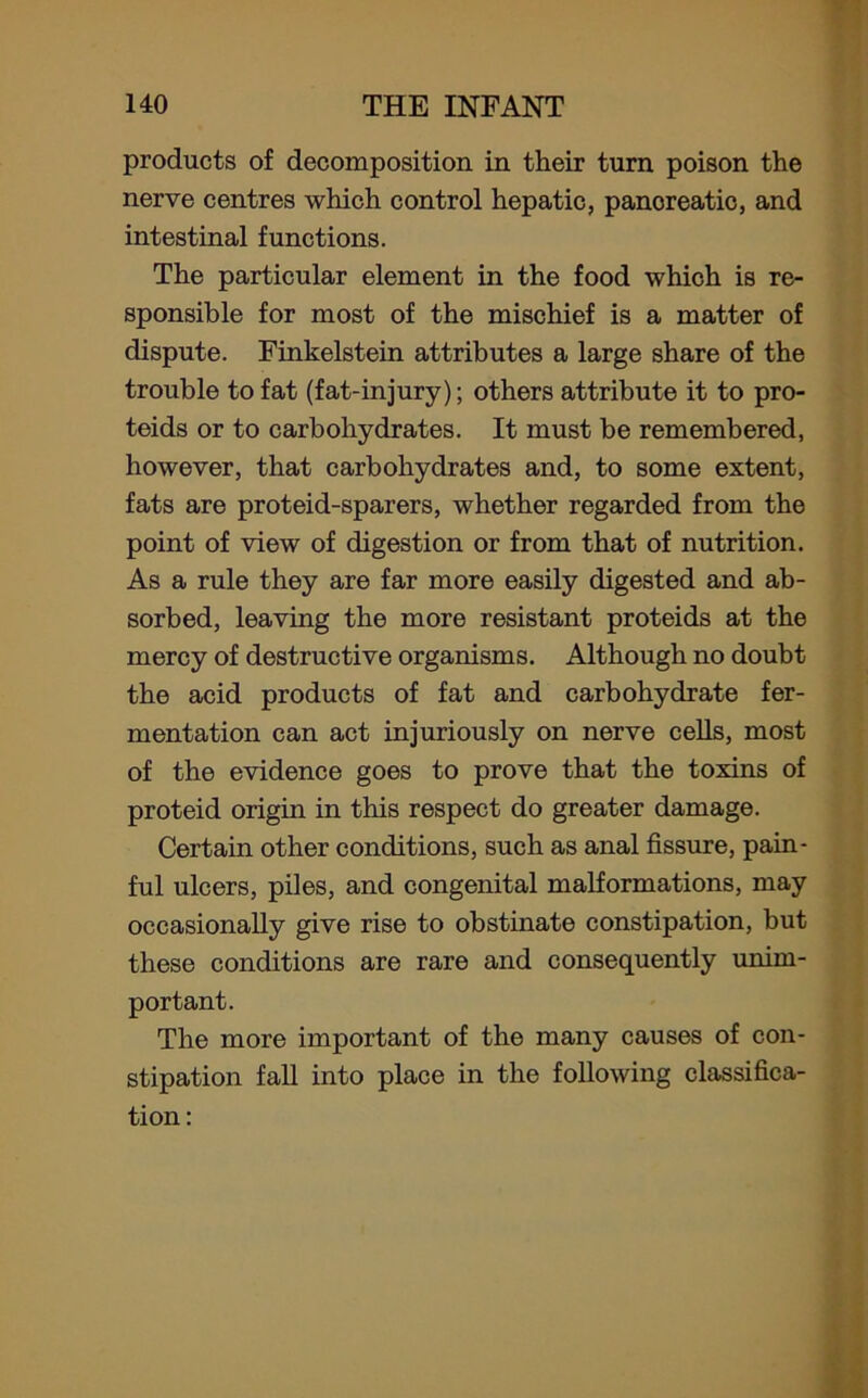 products of decomposition in their turn poison the nerve centres which control hepatic, panoreatic, and intestinal functions. The particular element in the food which is re- sponsible for most of the mischief is a matter of dispute. Finkelstein attributes a large share of the trouble to fat (fat-injury); others attribute it to pro- teids or to carbohydrates. It must be remembered, however, that carbohydrates and, to some extent, fats are proteid-sparers, whether regarded from the point of view of digestion or from that of nutrition. As a rule they are far more easily digested and ab- sorbed, leaving the more resistant proteids at the mercy of destructive organisms. Although no doubt the acid products of fat and carbohydrate fer- mentation can act injuriously on nerve cells, most of the evidence goes to prove that the toxins of proteid origin in this respect do greater damage. Certain other conditions, such as anal fissure, pain- ful ulcers, piles, and congenital malformations, may occasionally give rise to obstinate constipation, but these conditions are rare and consequently unim- portant. The more important of the many causes of con- stipation fall into place in the following classifica- tion:
