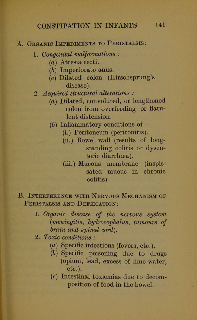A. Organic Impediments to Peristalsis : 1. Congenital malformations : (а) Atresia recti. (б) Imperforate anus. (c) Dilated colon (Hirschsprung’s disease). 2. Acquired structural alterations : (a) Dilated, convoluted, or lengthened colon from overfeeding or flatu- lent distension. (b) Inflammatory conditions of— (i.) Peritoneum (peritonitis). (ii.) Bowel wall (results of long- standing colitis or dysen- teric diarrhoea). (iii.) Mucous membrane (inspis- sated mucus in chronic colitis). B. Interference with Nervous Mechanism of Peristalsis and Defecation: 1. Organic disease of the nervous system (meningitis, hydrocephalus, tumours of brain and spinal cord). 2. Toxic conditions : (а) Specific infections (fevers, etc.). (б) Specific poisoning due to drugs (opium, lead, excess of lime-water, etc.). (c) Intestinal toxaemias due to decom- position of food in the bowel.