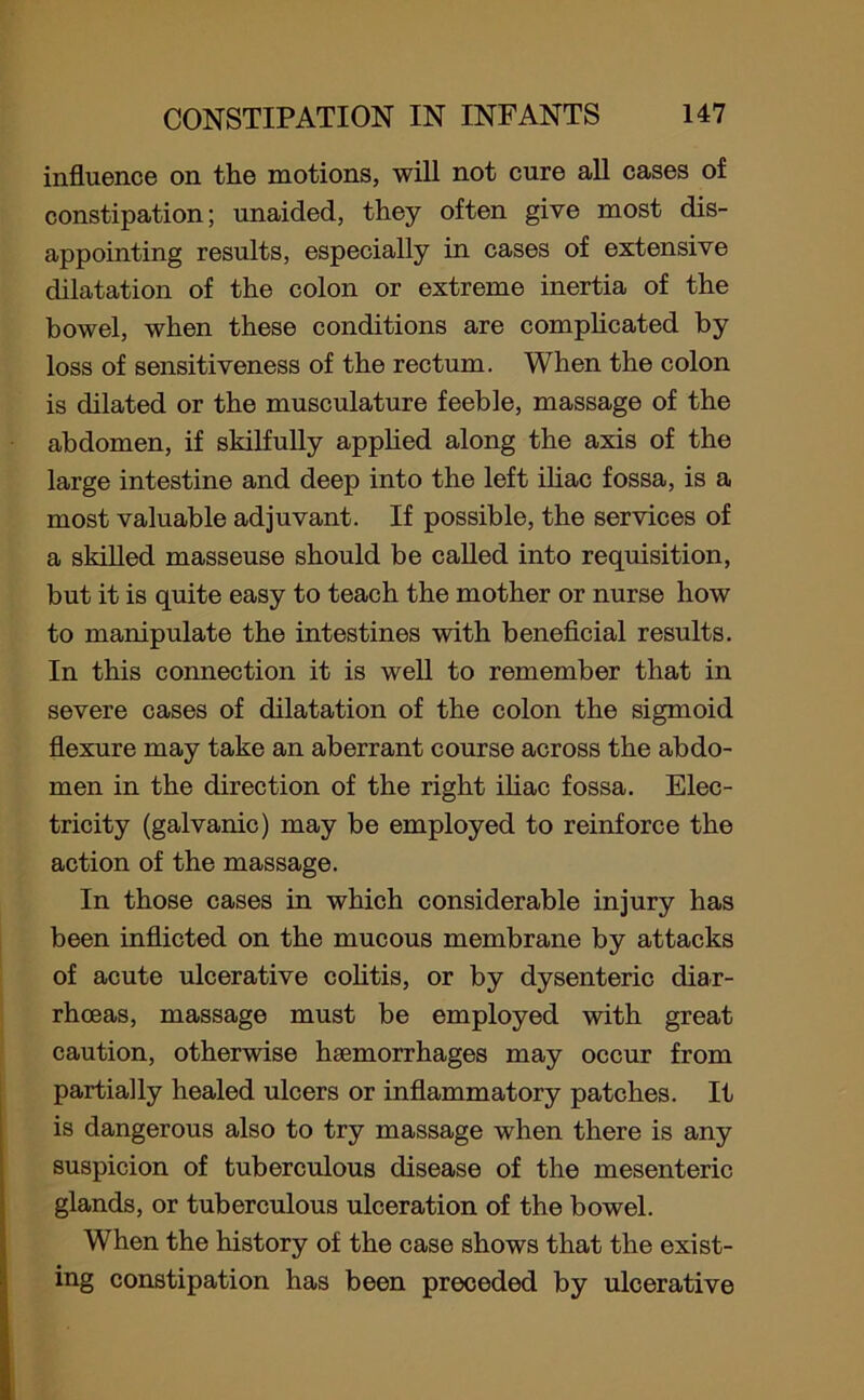 influence on the motions, will not cure all cases of constipation; unaided, they often give most dis- appointing results, especially in cases of extensive dilatation of the colon or extreme inertia of the bowel, when these conditions are complicated by loss of sensitiveness of the rectum. When the colon is dilated or the musculature feeble, massage of the abdomen, if skilfully applied along the axis of the large intestine and deep into the left iliac fossa, is a most valuable adjuvant. If possible, the services of a skilled masseuse should be called into requisition, but it is quite easy to teach the mother or nurse how to manipulate the intestines with beneficial results. In this connection it is well to remember that in severe cases of dilatation of the colon the sigmoid flexure may take an aberrant course across the abdo- men in the direction of the right iliac fossa. Elec- tricity (galvanic) may be employed to reinforce the action of the massage. In those cases in which considerable injury has been inflicted on the mucous membrane by attacks of acute ulcerative colitis, or by dysenteric diar- rhoeas, massage must be employed with great caution, otherwise haemorrhages may occur from partially healed ulcers or inflammatory patches. It is dangerous also to try massage when there is any suspicion of tuberculous disease of the mesenteric glands, or tuberculous ulceration of the bowel. When the history of the case shows that the exist- ing constipation has been preceded by ulcerative