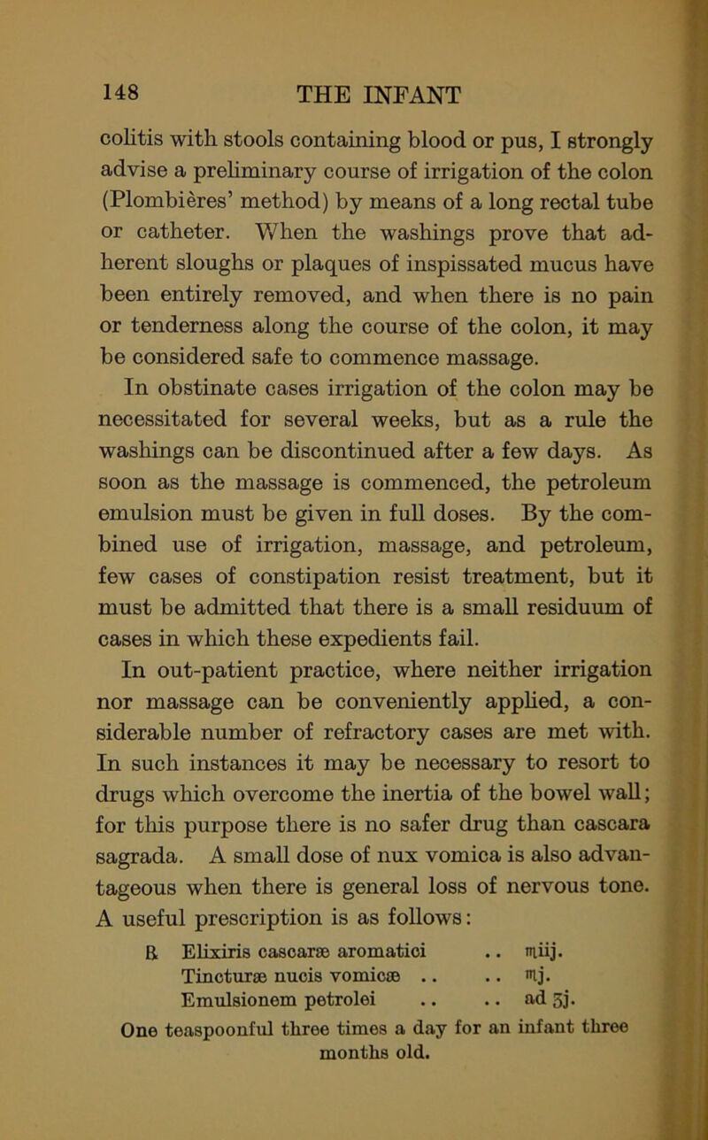 colitis with stools containing blood or pus, I strongly advise a preliminary course of irrigation of the colon (Plombieres’ method) by means of a long rectal tube or catheter. When the washings prove that ad- herent sloughs or plaques of inspissated mucus have been entirely removed, and when there is no pain or tenderness along the course of the colon, it may be considered safe to commence massage. In obstinate cases irrigation of the colon may be necessitated for several weeks, but as a rule the washings can be discontinued after a few days. As soon as the massage is commenced, the petroleum emulsion must be given in full doses. By the com- bined use of irrigation, massage, and petroleum, few cases of constipation resist treatment, but it must be admitted that there is a small residuum of cases in which these expedients fail. In out-patient practice, where neither irrigation nor massage can be conveniently applied, a con- siderable number of refractory cases are met with. In such instances it may be necessary to resort to drugs which overcome the inertia of the bowel wall; for tills purpose there is no safer drug than cascara sagrada. A small dose of nux vomica is also advan- tageous when there is general loss of nervous tone. A useful prescription is as follows: R Elixiris cascara; aromatici .. itiiij. Tincturae nucis vomicae .. .. ij. Emulsionom petrolei .. .. ad 5j. One teaspoonful three times a day for an infant three months old.
