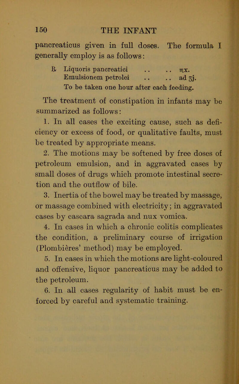 pancreaticus given in full doses. The formula I generally employ is as follows: R Liquoris pancreatici .. .. mx. Emulsionem petrolei .. .. ad 3]. To be taken one hour after each feeding. The treatment of constipation in infants may be summarized as follows: 1. In all cases the exciting cause, such as defi- ciency or excess of food, or qualitative faults, must be treated by appropriate means. 2. The motions may be softened by free doses of petroleum emulsion, and in aggravated cases by small doses of drugs which promote intestinal secre- tion and the outflow of bile. 3. Inertia of the bowel may be treated by massage, or massage combined with electricity; in aggravated cases by cascara sagrada and nux vomica. 4. In cases in which a chronic colitis complicates the condition, a preliminary course of irrigation (Plombieres’ method) may be employed. 5. In cases in which the motions are light-coloured and offensive, liquor pancreaticus may be added to the petroleum. 6. In all cases regularity of habit must be en- forced by careful and systematic training.