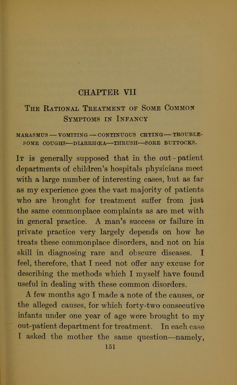 CHAPTER VII The Rational Treatment of Some Common Symptoms in Infancy MARASMUS — VOMITING — CONTINUOUS CRYING— TROUBLE- SOME COUGHS—DIARRHCEA—THRUSH—SORE BUTTOCKS. It is generally supposed that in the out - patient departments of children’s hospitals physicians meet with a large number of interesting cases, but as far as my experience goes the vast majority of patients who are brought for treatment suffer from just the same commonplace complaints as are met with in general practice. A man’s success or failure in private practice very largely depends on how he treats these commonplace disorders, and not on his skill in diagnosing rare and obscure diseases. I feel, therefore, that I need not offer any excuse for describing the methods which I myself have found useful in dealing with these common disorders. A few months ago I made a note of the causes, or the alleged causes, for which forty-two consecutive infants under one year of age were brought to my out-patient department for treatment. In each case I asked the mother the same question—namely,