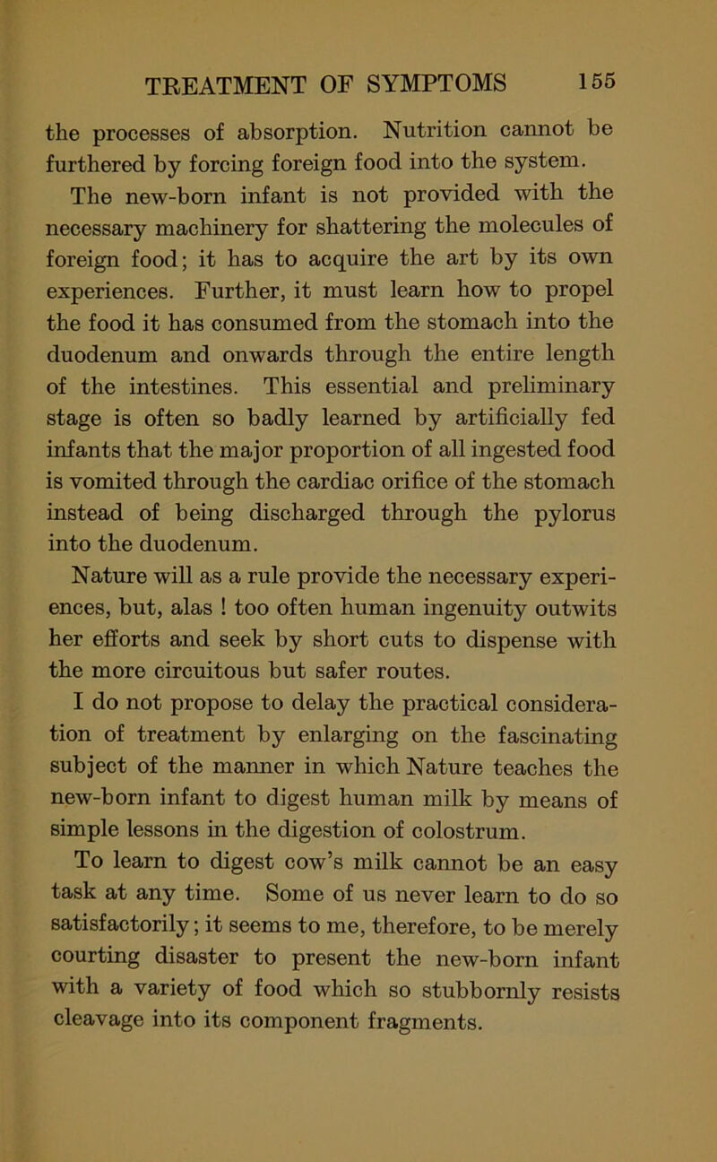 the processes of absorption. Nutrition cannot be furthered by forcing foreign food into the system. The new-born infant is not provided with the necessary machinery for shattering the molecules of foreign food; it has to acquire the art by its own experiences. Further, it must learn how to propel the food it has consumed from the stomach into the duodenum and onwards through the entire length of the intestines. This essential and preliminary stage is often so badly learned by artificially fed infants that the major proportion of all ingested food is vomited through the cardiac orifice of the stomach instead of being discharged through the pylorus into the duodenum. Nature will as a rule provide the necessary experi- ences, but, alas ! too often human ingenuity outwits her efforts and seek by short cuts to dispense with the more circuitous but safer routes. I do not propose to delay the practical considera- tion of treatment by enlarging on the fascinating subject of the manner in which Nature teaches the new-born infant to digest human milk by means of simple lessons in the digestion of colostrum. To learn to digest cow’s milk cannot be an easy task at any time. Some of us never learn to do so satisfactorily; it seems to me, therefore, to be merely courting disaster to present the new-born infant with a variety of food which so stubbornly resists cleavage into its component fragments.