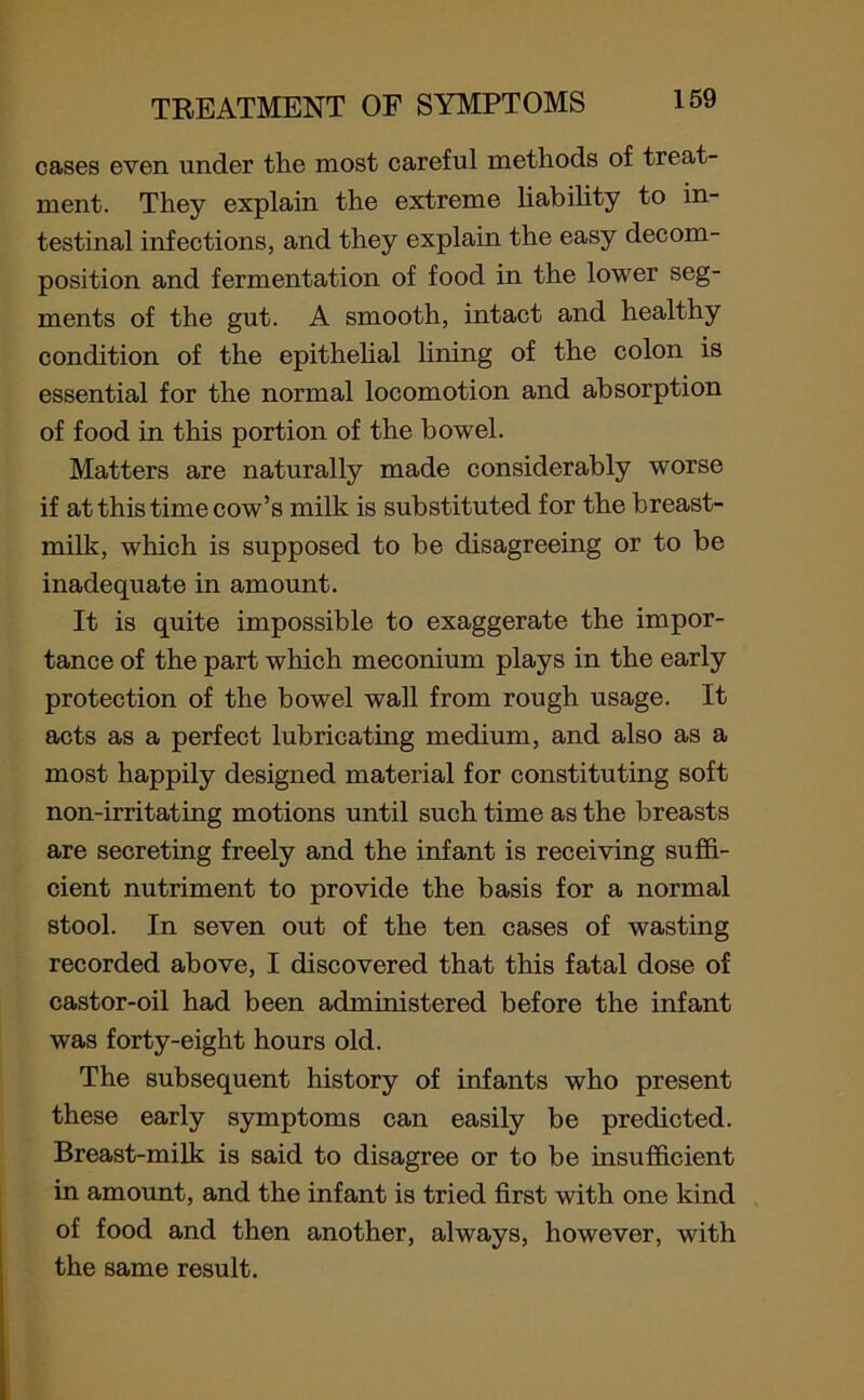 cases even under the most careful methods of treat- ment. They explain the extreme liability to in- testinal infections, and they explain the easy decom- position and fermentation of food in the lower seg- ments of the gut. A smooth, intact and healthy condition of the epithelial lining of the colon is essential for the normal locomotion and absorption of food in this portion of the bowel. Matters are naturally made considerably worse if at this time cow’s milk is substituted for the breast- milk, which is supposed to be disagreeing or to be inadequate in amount. It is quite impossible to exaggerate the impor- tance of the part which meconium plays in the early protection of the bowel wall from rough usage. It acts as a perfect lubricating medium, and also as a most happily designed material for constituting soft non-irritating motions until such time as the breasts are secreting freely and the infant is receiving suffi- cient nutriment to provide the basis for a normal stool. In seven out of the ten cases of wasting recorded above, I discovered that this fatal dose of castor-oil had been administered before the infant was forty-eight hours old. The subsequent history of infants who present these early symptoms can easily be predicted. Breast-milk is said to disagree or to be insufficient in amount, and the infant is tried first with one kind of food and then another, always, however, with the same result.