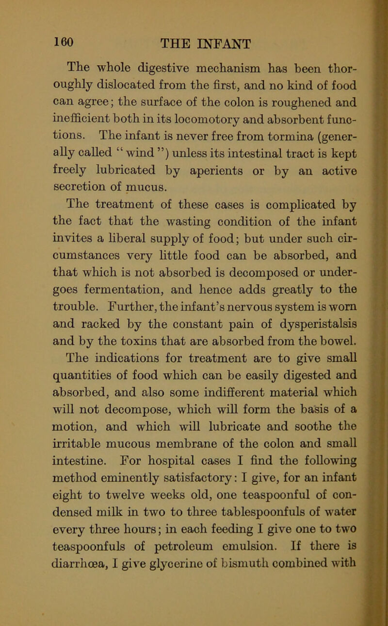 The whole digestive mechanism has been thor- oughly dislocated from the first, and no kind of food can agree; the surface of the colon is roughened and inefficient both in its locomotory and absorbent func- tions. The infant is never free from tormina (gener- ally called “ wind ”) unless its intestinal tract is kept freely lubricated by aperients or by an active secretion of mucus. The treatment of these cases is complicated by the fact that the wasting condition of the infant invites a liberal supply of food; but under such cir- cumstances very little food can be absorbed, and that which is not absorbed is decomposed or under- goes fermentation, and hence adds greatly to the trouble. Further, the infant’s nervous system is worn and racked by the constant pain of dysperistalsis and by the toxins that are absorbed from the bowel. The indications for treatment are to give small quantities of food which can be easily digested and absorbed, and also some indifferent material which will not decompose, which will form the basis of a motion, and which will lubricate and soothe the irritable mucous membrane of the colon and small intestine. For hospital cases I find the following method eminently satisfactory: I give, for an infant eight to twelve weeks old, one teaspoonful of con- densed milk in two to three tablespoonfuls of water every three hours; in each feeding I give one to two teaspoonfuls of petroleum emulsion. If there is diarrhoea, I give glycerine of bismuth combined with