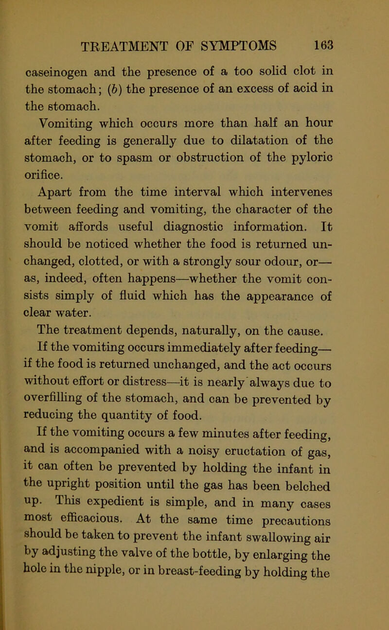 caseinogen and the presence of a too solid clot in the stomach; (6) the presence of an excess of acid in the stomach. Vomiting which occurs more than half an hour after feeding is generally due to dilatation of the stomach, or to spasm or obstruction of the pyloric orifice. Apart from the time interval which intervenes between feeding and vomiting, the character of the vomit affords useful diagnostic information. It should be noticed whether the food is returned un- changed, clotted, or with a strongly sour odour, or— as, indeed, often happens—whether the vomit con- sists simply of fluid which has the appearance of clear water. The treatment depends, naturally, on the cause. If the vomiting occurs immediately after feeding— if the food is returned unchanged, and the act occurs without effort or distress—it is nearly always due to overfilling of the stomach, and can be prevented by reducing the quantity of food. If the vomiting occurs a few minutes after feeding, and is accompanied with a noisy eructation of gas, it can often be prevented by holding the infant in the upright position until the gas has been belched up. This expedient is simple, and in many cases most efficacious. At the same time precautions should be taken to prevent the infant swallowing air by adjusting the valve of the bottle, by enlarging the hole in the nipple, or in breast-feeding by holding the