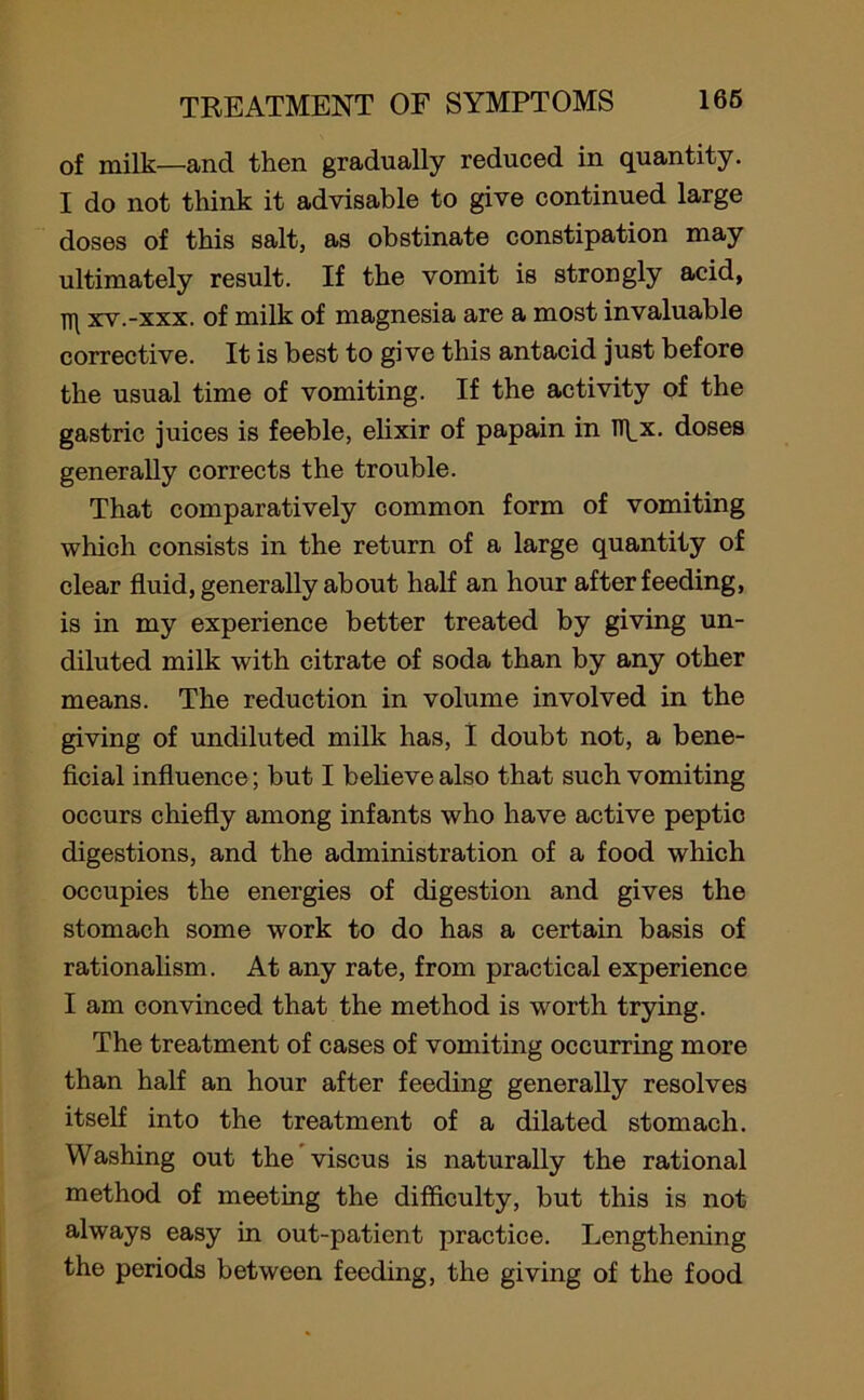 of milk—and then gradually reduced in quantity. I do not think it advisable to give continued large doses of this salt, as obstinate constipation may ultimately result. If the vomit is strongly acid, xv.-xxx. of milk of magnesia are a most invaluable corrective. It is best to give this antacid just before the usual time of vomiting. If the activity of the gastric juices is feeble, elixir of papain in Tlbx. doses generally corrects the trouble. That comparatively common form of vomiting which consists in the return of a large quantity of clear fluid, generally about half an hour after feeding, is in my experience better treated by giving un- diluted milk with citrate of soda than by any other means. The reduction in volume involved in the giving of undiluted milk has, I doubt not, a bene- ficial influence; but I believe also that such vomiting occurs chiefly among infants who have active peptic digestions, and the administration of a food which occupies the energies of digestion and gives the stomach some work to do has a certain basis of rationalism. At any rate, from practical experience I am convinced that the method is worth trying. The treatment of cases of vomiting occurring more than half an hour after feeding generally resolves itself into the treatment of a dilated stomach. Washing out the viscus is naturally the rational method of meeting the difficulty, but this is not always easy in out-patient practice. Lengthening the periods between feeding, the giving of the food