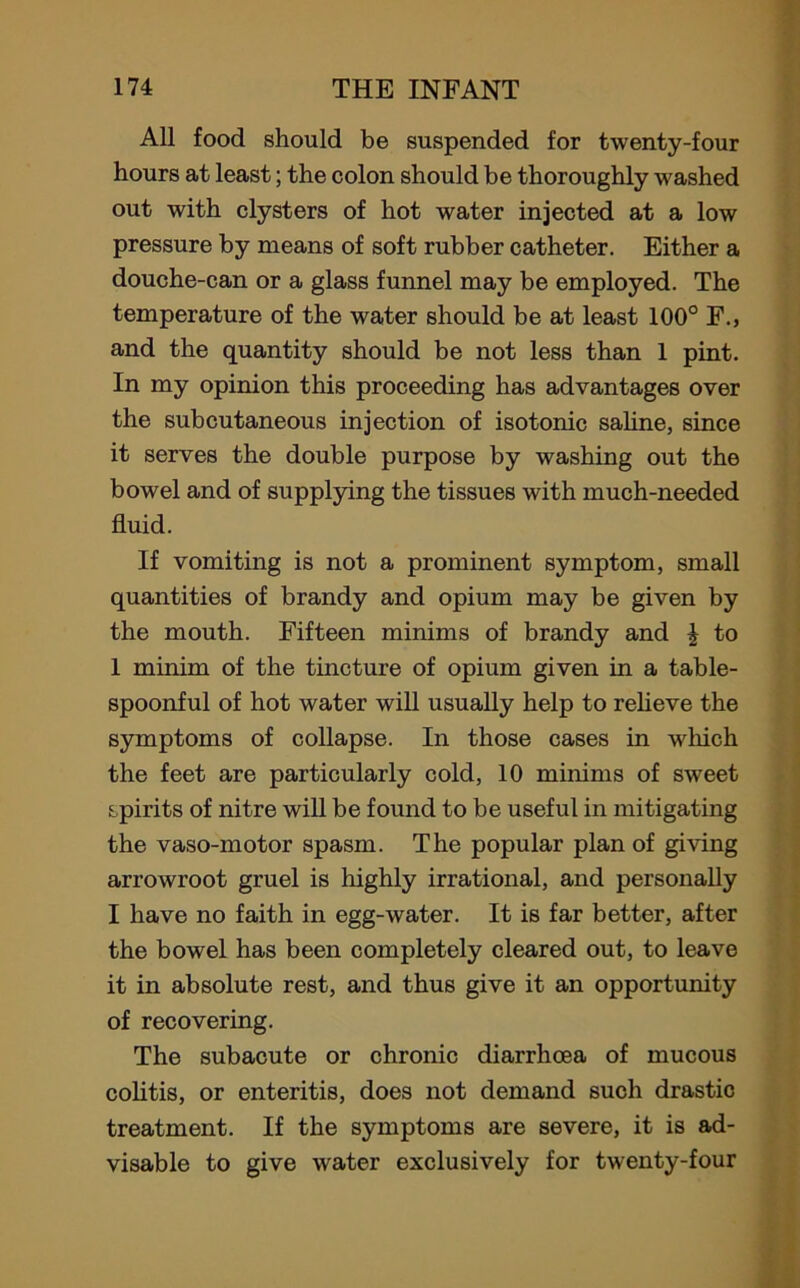 All food should be suspended for twenty-four hours at least; the colon should be thoroughly washed out with clysters of hot water injected at a low pressure by means of soft rubber catheter. Either a douche-can or a glass funnel may be employed. The temperature of the water should be at least 100° F., and the quantity should be not less than 1 pint. In my opinion this proceeding has advantages over the subcutaneous injection of isotonic saline, since it serves the double purpose by washing out the bowel and of supplying the tissues with much-needed fluid. If vomiting is not a prominent symptom, small quantities of brandy and opium may be given by the mouth. Fifteen minims of brandy and £ to 1 minim of the tincture of opium given in a table- spoonful of hot water will usually help to relieve the symptoms of collapse. In those cases in which the feet are particularly cold, 10 minims of sweet spirits of nitre will be found to be useful in mitigating the vaso-motor spasm. The popular plan of giving arrowroot gruel is highly irrational, and personally I have no faith in egg-water. It is far better, after the bowel has been completely cleared out, to leave it in absolute rest, and thus give it an opportunity of recovering. The subacute or chronic diarrhoea of mucous colitis, or enteritis, does not demand such drastic treatment. If the symptoms are severe, it is ad- visable to give water exclusively for twenty-four
