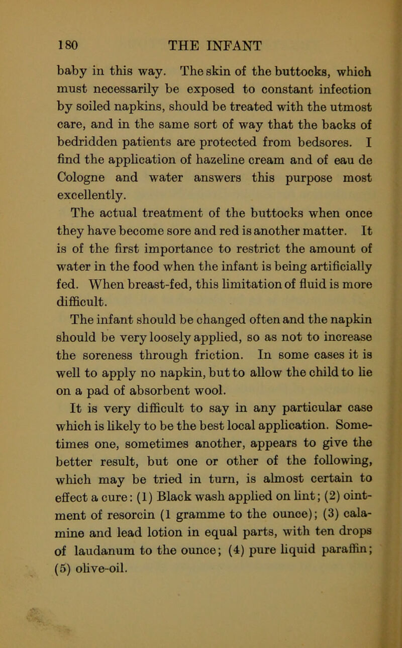 baby in this way. The skin of the buttocks, which must necessarily be exposed to constant infection by soiled napkins, should be treated with the utmost care, and in the same sort of way that the backs of bedridden patients are protected from bedsores. I find the application of hazeline cream and of eau de Cologne and water answers this purpose most excellently. The actual treatment of the buttocks when once they have become sore and red is another matter. It is of the first importance to restrict the amount of water in the food when the infant is being artificially fed. When breast-fed, this limitation of fluid is more difficult. The infant should be changed often and the napkin should be very loosely applied, so as not to increase the soreness through friction. In some cases it is well to apply no napkin, but to allow the child to he on a pad of absorbent wool. It is very difficult to say in any particular case which is likely to be the best local application. Some- times one, sometimes another, appears to give the better result, but one or other of the following, which may be tried in turn, is almost certain to effect a cure: (1) Black wash applied on lint; (2) oint- ment of resorcin (1 gramme to the ounce); (3) cala- mine and lead lotion in equal parts, with ten drops of laudanum to the ounce; (4) pure liquid paraffin; (5) olive-oil.