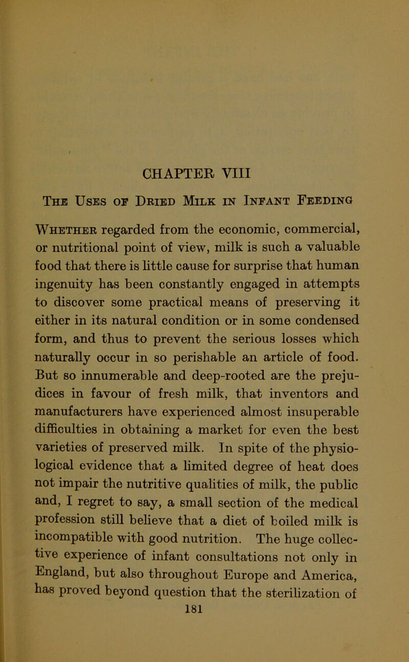 CHAPTER VIII The Uses of Dried Milk in Infant Feeding Whether regarded from the economic, commercial, or nutritional point of view, milk is such a valuable food that there is little cause for surprise that human ingenuity has been constantly engaged in attempts to discover some practical means of preserving it either in its natural condition or in some condensed form, and thus to prevent the serious losses which naturally occur in so perishable an article of food. But so innumerable and deep-rooted are the preju- dices in favour of fresh milk, that inventors and manufacturers have experienced almost insuperable difficulties in obtaining a market for even the best varieties of preserved milk. In spite of the physio- logical evidence that a limited degree of heat does not impair the nutritive qualities of milk, the public and, I regret to say, a small section of the medical profession still believe that a diet of boiled milk is incompatible with good nutrition. The huge collec- tive experience of infant consultations not only in England, but also throughout Europe and America, has proved beyond question that the sterilization of