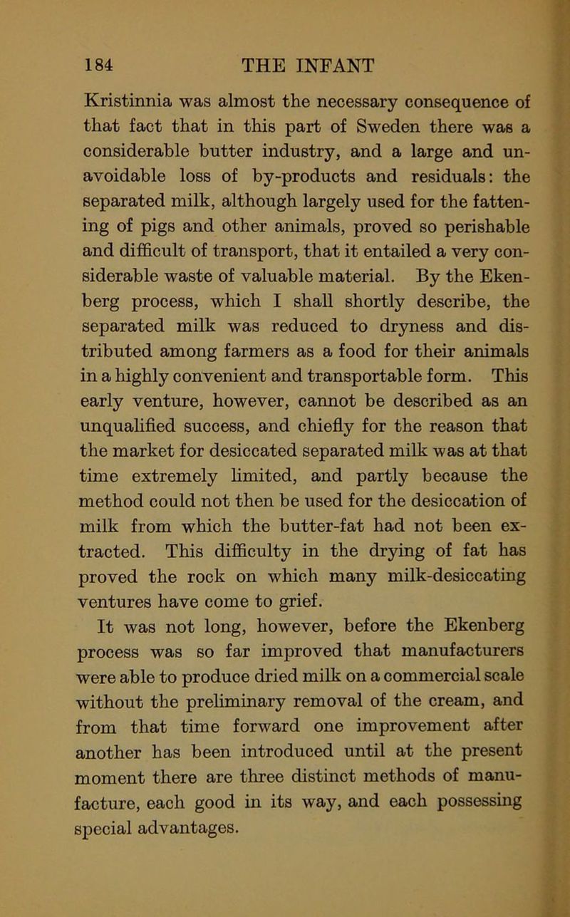 Kristinnia was almost the necessary consequence of that fact that in this part of Sweden there was a considerable butter industry, and a large and un- avoidable loss of by-products and residuals: the separated milk, although largely used for the fatten- ing of pigs and other animals, proved so perishable and difficult of transport, that it entailed a very con- siderable waste of valuable material. By the Eken- berg process, which I shall shortly describe, the separated milk was reduced to dryness and dis- tributed among farmers as a food for their animals in a highly convenient and transportable form. This early venture, however, cannot be described as an unqualified success, and chiefly for the reason that the market for desiccated separated milk was at that time extremely limited, and partly because the method could not then be used for the desiccation of milk from which the butter-fat had not been ex- tracted. This difficulty in the drying of fat has proved the rock on which many milk-desiccating ventures have come to grief. It was not long, however, before the Ekenberg process was so far improved that manufacturers were able to produce dried milk on a commercial scale without the preliminary removal of the cream, and from that time forward one improvement after another has been introduced until at the present moment there are three distinct methods of manu- facture, each good in its way, and each possessing special advantages.