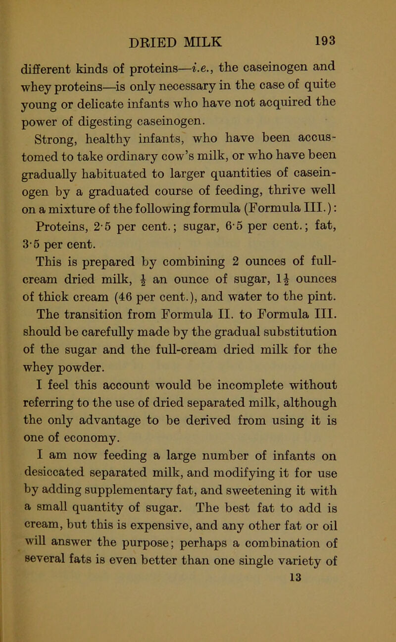 different kinds of proteins—i.e., the caseinogen and whey proteins—is only necessary in the case of quite young or delicate infants who have not acquired the power of digesting caseinogen. Strong, healthy infants, who have been accus- tomed to take ordinary cow’s milk, or who have been gradually habituated to larger quantities of casein- ogen by a graduated course of feeding, thrive well on a mixture of the following formula (Formula III.): Proteins, 2-5 per cent.; sugar, 6-5 per cent.; fat, 3-5 per cent. This is prepared by combining 2 ounces of full- cream dried milk, \ an ounce of sugar, 1| ounces of thick cream (46 per cent.), and water to the pint. The transition from Formula II. to Formula III. should be carefully made by the gradual substitution of the sugar and the full-cream dried milk for the whey powder. I feel this account would be incomplete without referring to the use of dried separated milk, although the only advantage to be derived from using it is one of economy. I am now feeding a large number of infants on desiccated separated milk, and modifying it for use by adding supplementary fat, and sweetening it with a small quantity of sugar. The best fat to add is cream, but this is expensive, and any other fat or oil will answer the purpose; perhaps a combination of several fats is even better than one single variety of 13