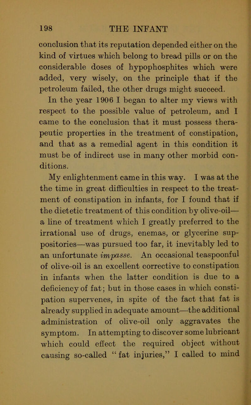 conclusion that its reputation depended either on the kind of virtues which belong to bread pills or on the considerable doses of hypophosphites which were added, very wisely, on the principle that if the petroleum failed, the other drugs might succeed. In the year 1906 I began to alter my views with respect to the possible value of petroleum, and I came to the conclusion that it must possess thera- peutic properties in the treatment of constipation, and that as a remedial agent in this condition it must be of indirect use in many other morbid con- ditions. My enlightenment came in this way. I was at the the time in great difficulties in respect to the treat- ment of constipation in infants, for I found that if the dietetic treatment of this condition by olive-oil— a line of treatment which I greatly preferred to the irrational use of drugs, enemas, or glycerine sup- positories—was pursued too far, it inevitably led to an unfortunate impasse. An occasional teaspoonful of olive-oil is an excellent corrective to constipation in infants when the latter condition is due to a deficiency of fat; but in those cases in which consti- pation supervenes, in spite of the fact that fat is already supplied in adequate amount—the additional administration of olive-oil only aggravates the symptom. In attempting to discover some lubricant which could effect the required object without causing so-called “ fat injuries,” I called to mind