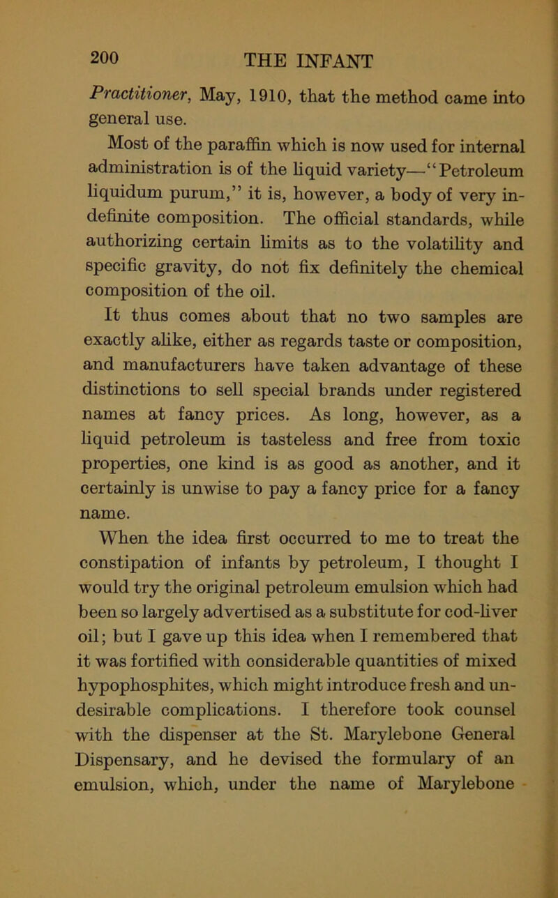 Practitioner, May, 1910, that the method came into general use. Most of the paraffin which is now used for internal administration is of the liquid variety—“Petroleum liquidum purum,” it is, however, a body of very in- definite composition. The official standards, while authorizing certain limits as to the volatility and specific gravity, do not fix definitely the chemical composition of the oil. It thus comes about that no two samples are exactly alike, either as regards taste or composition, and manufacturers have taken advantage of these distinctions to sell special brands under registered names at fancy prices. As long, however, as a liquid petroleum is tasteless and free from toxic properties, one kind is as good as another, and it certainly is unwise to pay a fancy price for a fancy name. When the idea first occurred to me to treat the constipation of infants by petroleum, I thought I would try the original petroleum emulsion which had been so largely advertised as a substitute for cod-fiver oil; but I gave up this idea when I remembered that it was fortified with considerable quantities of mixed hypophospliites, which might introduce fresh and un- desirable complications. I therefore took counsel with the dispenser at the St. Marylebone General Dispensary, and he devised the formulary of an emulsion, which, under the name of Marylebone