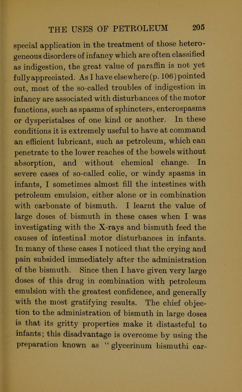 special application in the treatment of those hetero- geneous disorders of infancy which are often classified as indigestion, the great value of paraffin is not yet fully appreciated. As I have elsewhere (p. 106) pointed out, most of the so-called troubles of indigestion in infancy are associated with disturbances of the motor functions, such as spasms of sphincters, enterospasms or dysperistalses of one kind, or another. In these conditions it is extremely useful to have at command an efficient lubricant, such as petroleum, which can penetrate to the lower reaches of the bowels without absorption, and without chemical change. In severe cases of so-called colic, or windy spasms in infants, I sometimes almost fill the intestines with petroleum emulsion, either alone or in combination with carbonate of bismuth. I learnt the value of large doses of bismuth in these cases when I was investigating with the X-rays and bismuth feed the causes of intestinal motor disturbances in infants. In many of these cases I noticed that the crying and pain subsided immediately after the administration of the bismuth. Since then I have given very large doses of this drug in combination with petroleum emulsion with the greatest confidence, and generally with the most gratifying results. The chief objec- tion to the administration of bismuth in large doses is that its gritty properties make it distasteful to infants; this disadvantage is overcome by using the preparation known as “ glycerinum bismuthi car-