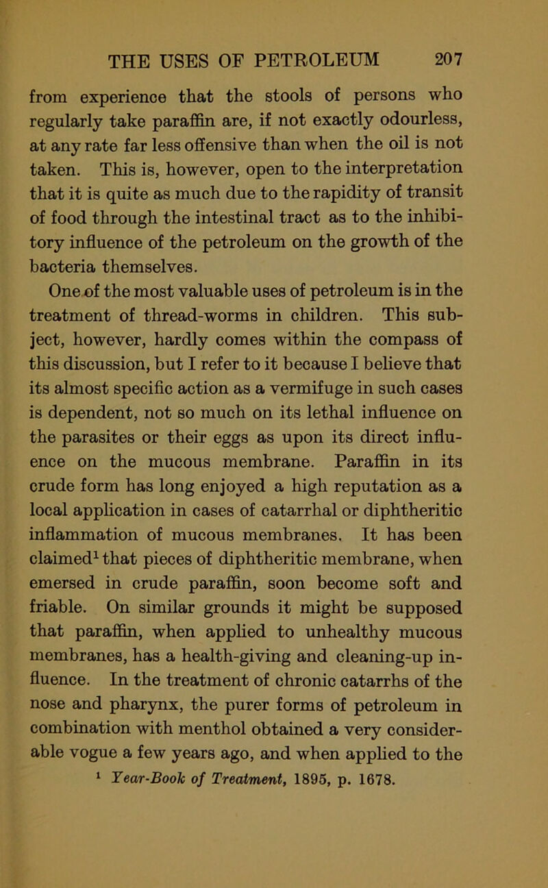 from experience that the stools of persons who regularly take paraffin are, if not exactly odourless, at any rate far less offensive than when the oil is not taken. This is, however, open to the interpretation that it is quite as much due to the rapidity of transit of food through the intestinal tract as to the inhibi- tory influence of the petroleum on the growth of the bacteria themselves. One of the most valuable uses of petroleum is in the treatment of thread-worms in children. This sub- ject, however, hardly comes within the compass of this discussion, but I refer to it because I believe that its almost specific action as a vermifuge in such cases is dependent, not so much on its lethal influence on the parasites or their eggs as upon its direct influ- ence on the mucous membrane. Paraffin in its crude form has long enjoyed a high reputation as a local application in cases of catarrhal or diphtheritic inflammation of mucous membranes. It has been claimed1 that pieces of diphtheritic membrane, when emersed in crude paraffin, soon become soft and friable. On similar grounds it might be supposed that paraffin, when applied to unhealthy mucous membranes, has a health-giving and cleaning-up in- fluence. In the treatment of chronic catarrhs of the nose and pharynx, the purer forms of petroleum in combination with menthol obtained a very consider- able vogue a few years ago, and when applied to the 1 Tear-Book of Treatment, 1895, p. 1678.