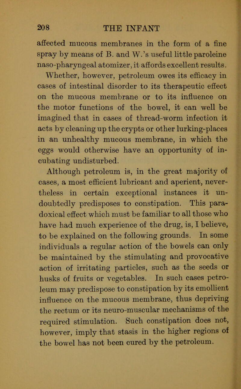 affected mucous membranes in the form of a fine spray by means of B. and W.’s useful little par oleine naso-pharyngeal atomizer, it affords excellent results. Whether, however, petroleum owes its efficacy in cases of intestinal disorder to its therapeutic effect on the mucous membrane or to its influence on the motor functions of the bowel, it can well be imagined that in eases of thread-worm infection it acts by cleaning up the crypts or other lurking-places in an unhealthy mucous membrane, in which the eggs would otherwise have an opportunity of in- cubating undisturbed. Although petroleum is, in the great majority of cases, a most efficient lubricant and aperient, never- theless in certain exceptional instances it un- doubtedly predisposes to constipation. This para- doxical effect which must be familiar to all those who have had much experience of the drug, is, I believe, to be explained on the following grounds. In some individuals a regular action of the bowels can only be maintained by the stimulating and provocative action of irritating particles, such as the seeds or husks of fruits or vegetables. In such cases petro- leum may predispose to constipation by its emollient influence on the mucous membrane, thus depriving the rectum or its neuro-muscular mechanisms of the required stimulation. Such constipation does not, however, imply that stasis in the higher regions of the bowel has not been cured by the petroleum.