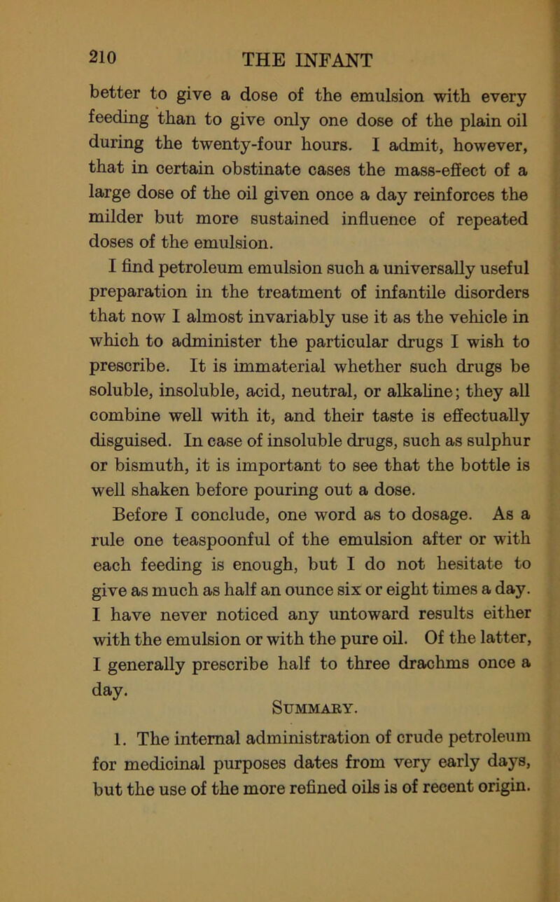 better to give a dose of the emulsion with every feeding than to give only one dose of the plain oil during the twenty-four hours. I admit, however, that in certain obstinate cases the mass-effect of a large dose of the oil given once a day reinforces the milder but more sustained influence of repeated doses of the emulsion. I find petroleum emulsion such a universally useful preparation in the treatment of infantile disorders that now I almost invariably use it as the vehicle in which to administer the particular drugs I wish to prescribe. It is immaterial whether such drugs be soluble, insoluble, acid, neutral, or alkaline; they all combine well with it, and their taste is effectually disguised. In case of insoluble drugs, such as sulphur or bismuth, it is important to see that the bottle is well shaken before pouring out a dose. Before I conclude, one word as to dosage. As a rule one teaspoonful of the emulsion after or with each feeding is enough, but I do not hesitate to give as much as half an ounce six or eight times a day. I have never noticed any untoward results either with the emulsion or with the pure oil. Of the latter, I generally prescribe half to three drachms once a day. Summary. 1. The internal administration of crude petroleum for medicinal purposes dates from very early days, but the use of the more refined oils is of recent origin.