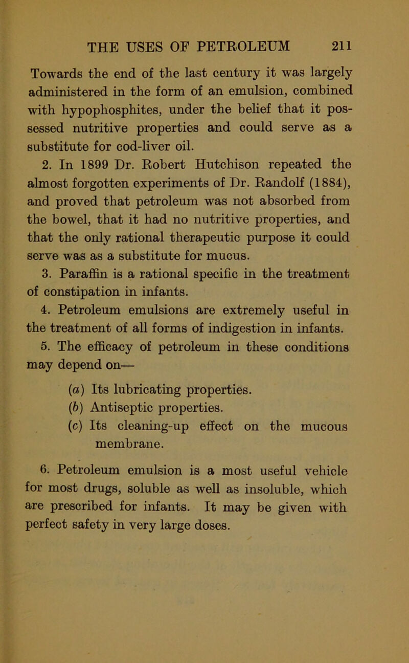 Towards the end of the last century it was largely administered in the form of an emulsion, combined with hypophosphites, under the belief that it pos- sessed nutritive properties and could serve as a substitute for cod-liver oil. 2. In 1899 Dr. Robert Hutchison repeated the almost forgotten experiments of Dr. Randolf (1884), and proved that petroleum was not absorbed from the bowel, that it had no nutritive properties, and that the only rational therapeutic purpose it could serve was as a substitute for mucus. 3. Paraffin is a rational specific in the treatment of constipation in infants. 4. Petroleum emulsions are extremely useful in the treatment of all forms of indigestion in infants. 5. The efficacy of petroleum in these conditions may depend on— (a) Its lubricating properties. (b) Antiseptic properties. (c) Its cleaning-up effect on the mucous membrane. 6. Petroleum emulsion is a most useful vehicle for most drugs, soluble as well as insoluble, which are prescribed for infants. It may be given with perfect safety in very large doses.