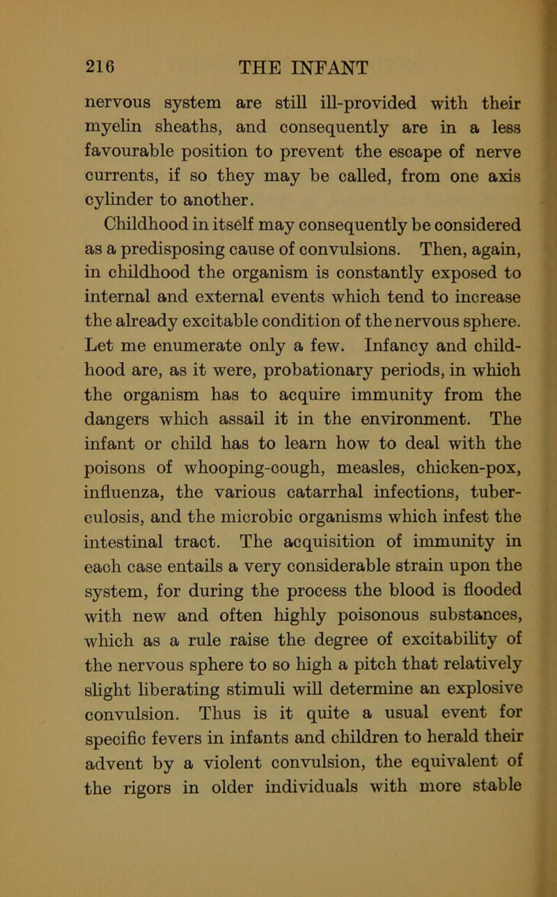 nervous system are still ill-provided with their myelin sheaths, and consequently are in a less favourable position to prevent the escape of nerve currents, if so they may be called, from one axis cylinder to another. Childhood in itself may consequently be considered as a predisposing cause of convulsions. Then, again, in childhood the organism is constantly exposed to internal and external events which tend to increase the already excitable condition of the nervous sphere. Let me enumerate only a few. Infancy and child- hood are, as it were, probationary periods, in which the organism has to acquire immunity from the dangers which assail it in the environment. The infant or child has to learn how to deal with the poisons of whooping-cough, measles, chicken-pox, influenza, the various catarrhal infections, tuber- culosis, and the microbic organisms which infest the intestinal tract. The acquisition of immunity in each case entails a very considerable strain upon the system, for during the process the blood is flooded with new and often highly poisonous substances, which as a rule raise the degree of excitability of the nervous sphere to so high a pitch that relatively slight liberating stimuli will determine an explosive convulsion. Thus is it quite a usual event for specific fevers in infants and children to herald their advent by a violent convulsion, the equivalent of the rigors in older individuals with more stable