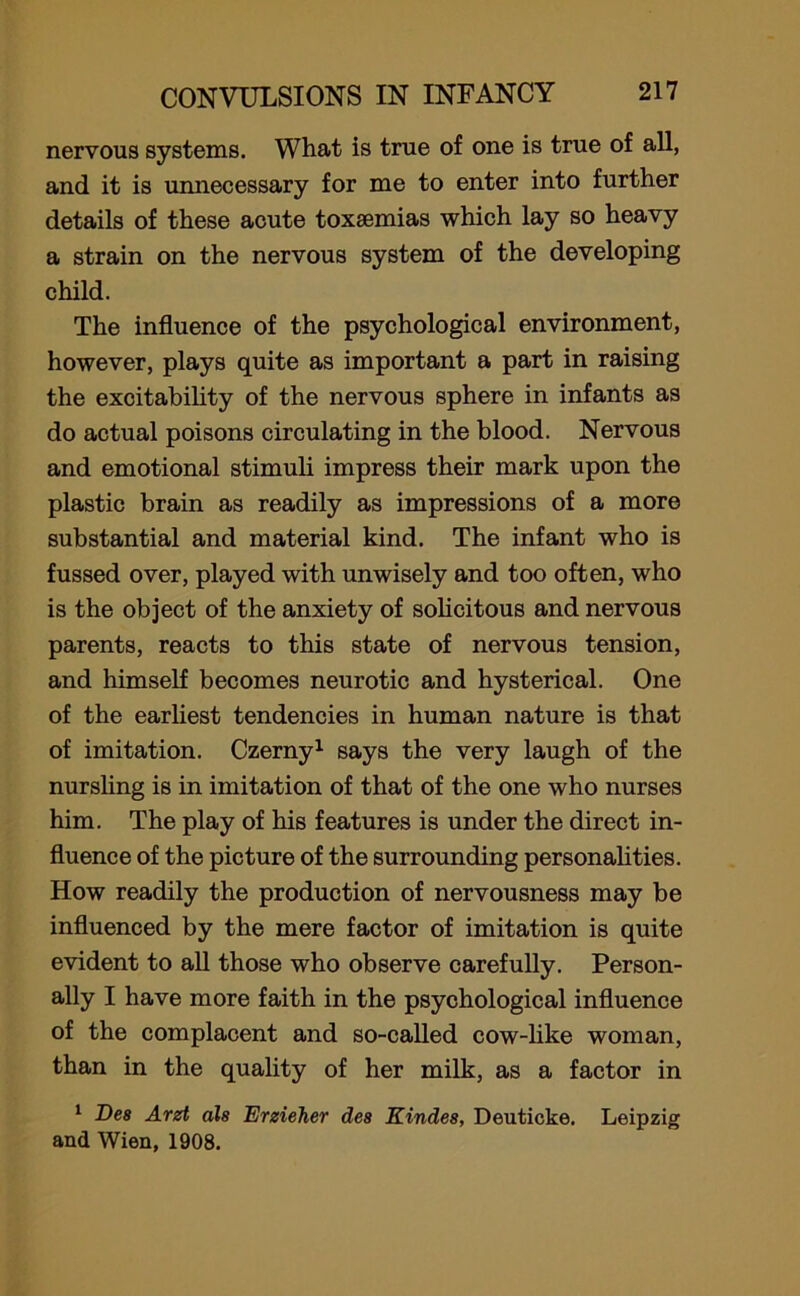 nervous systems. What is true of one is true of all, and it is unnecessary for me to enter into further details of these acute toxaemias which lay so heavy a strain on the nervous system of the developing child. The influence of the psychological environment, however, plays quite as important a part in raising the excitability of the nervous sphere in infants as do actual poisons circulating in the blood. Nervous and emotional stimuli impress their mark upon the plastic brain as readily as impressions of a more substantial and material kind. The infant who is fussed over, played with unwisely and too often, who is the object of the anxiety of solicitous and nervous parents, reacts to this state of nervous tension, and himself becomes neurotic and hysterical. One of the earliest tendencies in human nature is that of imitation. Czerny1 says the very laugh of the nursling is in imitation of that of the one who nurses him. The play of his features is under the direct in- fluence of the picture of the surrounding personalities. How readily the production of nervousness may be influenced by the mere factor of imitation is quite evident to all those who observe carefully. Person- ally I have more faith in the psychological influence of the complacent and so-called cow-like woman, than in the quality of her milk, as a factor in 1 Des Arzt als Erzieher des Kindes, Deuticke. Leipzig and Wien, 1908.