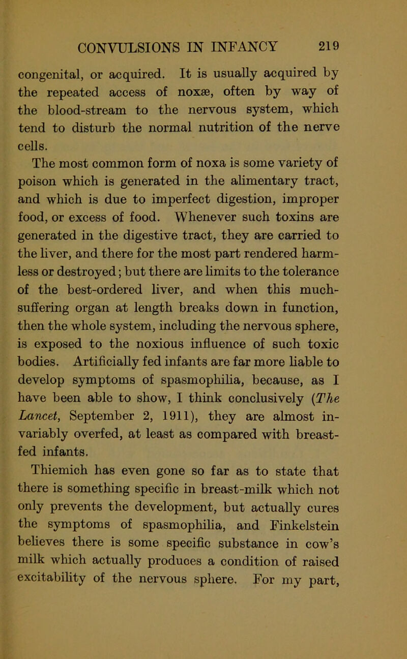 congenital, or acquired. It is usually acquired by the repeated access of noxse, often by way of the blood-stream to the nervous system, which tend to disturb the normal nutrition of the nerve cells. The most common form of noxa is some variety of poison which is generated in the alimentary tract, and which is due to imperfect digestion, improper food, or excess of food. Whenever such toxins are generated in the digestive tract, they are carried to the liver, and there for the most part rendered harm- less or destroyed; but there are limits to the tolerance of the best-ordered liver, and when this much- suffering organ at length breaks down in function, then the whole system, including the nervous sphere, is exposed to the noxious influence of such toxic bodies. Artificially fed infants are far more liable to develop symptoms of spasmophilia, because, as I have been able to show, I think conclusively (The Lancet, September 2, 1911), they are almost in- variably overfed, at least as compared with breast- fed infants. Thiemich has even gone so far as to state that there is something specific in breast-milk which not only prevents the development, but actually cures the symptoms of spasmophilia, and Finkelstein believes there is some specific substance in cow’s milk which actually produces a condition of raised excitability of the nervous sphere. For my part,