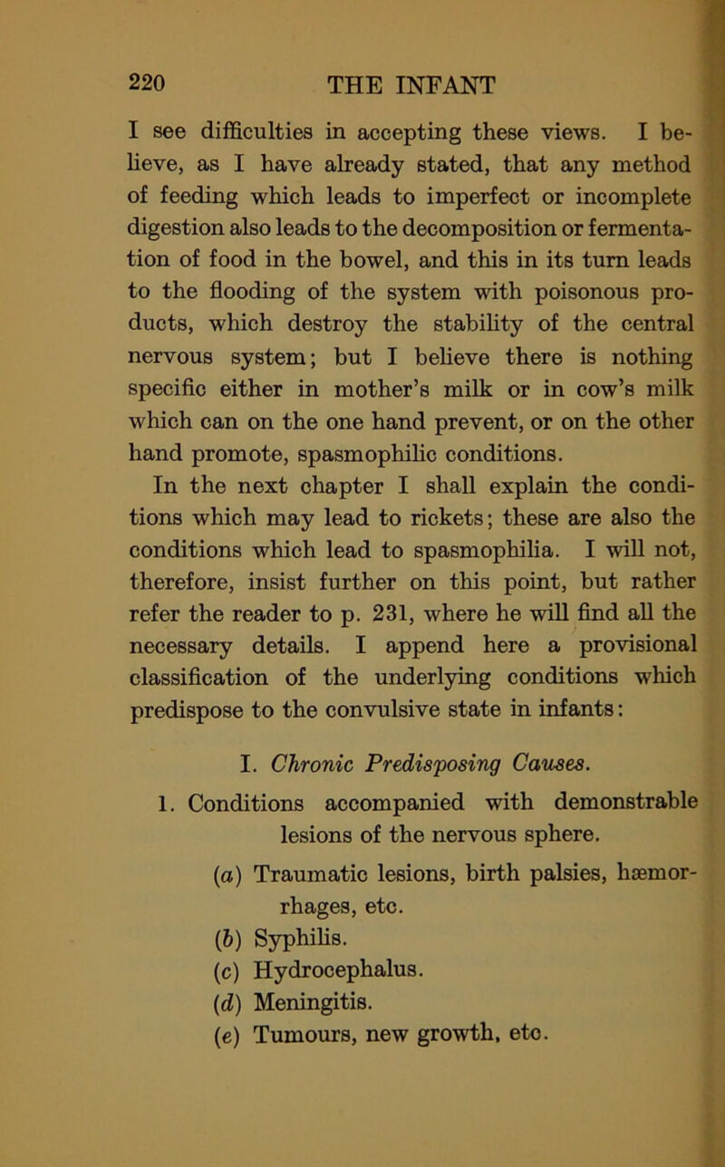 I see difficulties in accepting these views. I be- lieve, as I have already stated, that any method of feeding which leads to imperfect or incomplete digestion also leads to the decomposition or fermenta- tion of food in the bowel, and this in its turn leads to the flooding of the system with poisonous pro- ducts, which destroy the stability of the central nervous system; but I believe there is nothing specific either in mother’s milk or in cow’s milk which can on the one hand prevent, or on the other hand promote, spasmophilic conditions. In the next chapter I shall explain the condi- tions which may lead to rickets; these are also the conditions which lead to spasmophilia. I will not, therefore, insist further on this point, but rather refer the reader to p. 231, where he will find all the necessary details. I append here a provisional classification of the underlying conditions which predispose to the convulsive state in infants: I. Chronic Predisposing Causes. 1. Conditions accompanied with demonstrable lesions of the nervous sphere. (a) Traumatic lesions, birth palsies, haemor- rhages, etc. (&) Syphilis. (c) Hydrocephalus. (d) Meningitis. (e) Tumours, new growth, eto.