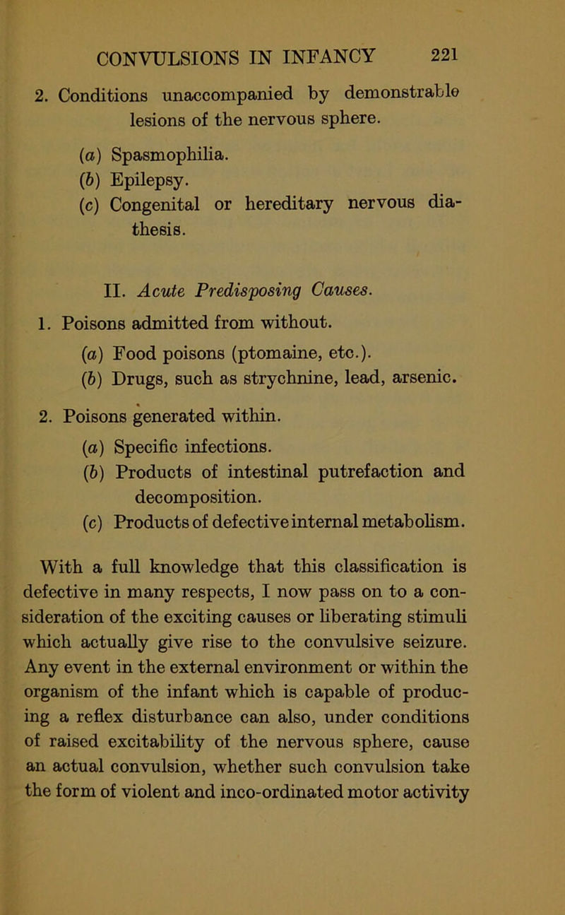 2. Conditions unaccompanied by demonstrable lesions of the nervous sphere. (a) Spasmophilia. (b) Epilepsy. (c) Congenital or hereditary nervous dia- thesis. II. Acute Predisposing Causes. 1. Poisons admitted from without. (a) Food poisons (ptomaine, etc.). (b) Drugs, such as strychnine, lead, arsenic. « 2. Poisons generated within. (a) Specific infections. (b) Products of intestinal putrefaction and decomposition. (c) Products of defective internal metabolism. With a full knowledge that this classification is defective in many respects, I now pass on to a con- sideration of the exciting causes or liberating stimuli which actually give rise to the convulsive seizure. Any event in the external environment or within the organism of the infant which is capable of produc- ing a reflex disturbance can also, under conditions of raised excitability of the nervous sphere, cause an actual convulsion, whether such convulsion take the form of violent and inco-ordinated motor activity