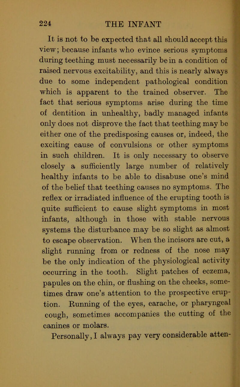 It is not to be expected that all should accept this view; because infants who evince serious symptoms during teething must necessarily be in a condition of raised nervous excitability, and this is nearly always due to some independent pathological condition which is apparent to the trained observer. The fact that serious symptoms arise during the time of dentition in unhealthy, badly managed infants only does not disprove the fact that teething may be either one of the predisposing causes or, indeed, the exciting cause of convulsions or other symptoms in such children. It is only necessary to observe closely a sufficiently large number of relatively healthy infants to be able to disabuse one’s mind of the belief that teething causes no symptoms. The reflex or irradiated influence of the erupting tooth is quite sufficient to cause slight symptoms in most infants, although in those with stable nervous systems the disturbance may be so slight as almost to escape observation. When the incisors are cut, a slight running from or redness of the nose may be the only indication of the physiological activity occurring in the tooth. Slight patches of eczema, papules on the chin, or flushing on the cheeks, some- times draw one’s attention to the prospective erup- tion. Running of the eyes, earache, or pharyngeal cough, sometimes accompanies the cutting of the canines or molars. Personally,! always pay very considerable atten-